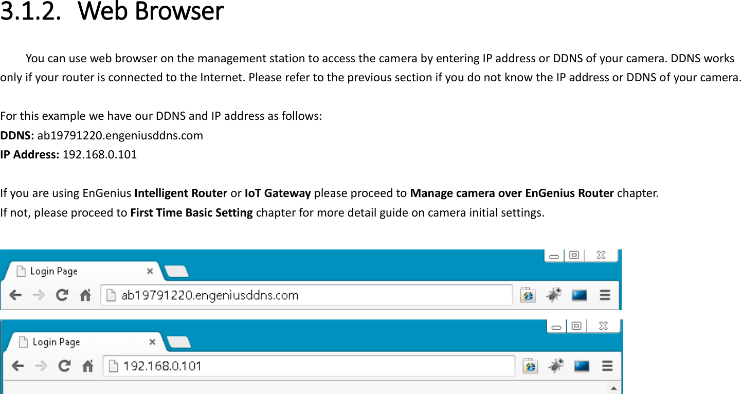 3.1.2. Web Browser You can use web browser on the management station to access the camera by entering IP address or DDNS of your camera. DDNS works only if your router is connected to the Internet. Please refer to the previous section if you do not know the IP address or DDNS of your camera.    For this example we have our DDNS and IP address as follows: DDNS: ab19791220.engeniusddns.com IP Address: 192.168.0.101  If you are using EnGenius Intelligent Router or IoT Gateway please proceed to Manage camera over EnGenius Router chapter.   If not, please proceed to First Time Basic Setting chapter for more detail guide on camera initial settings.       