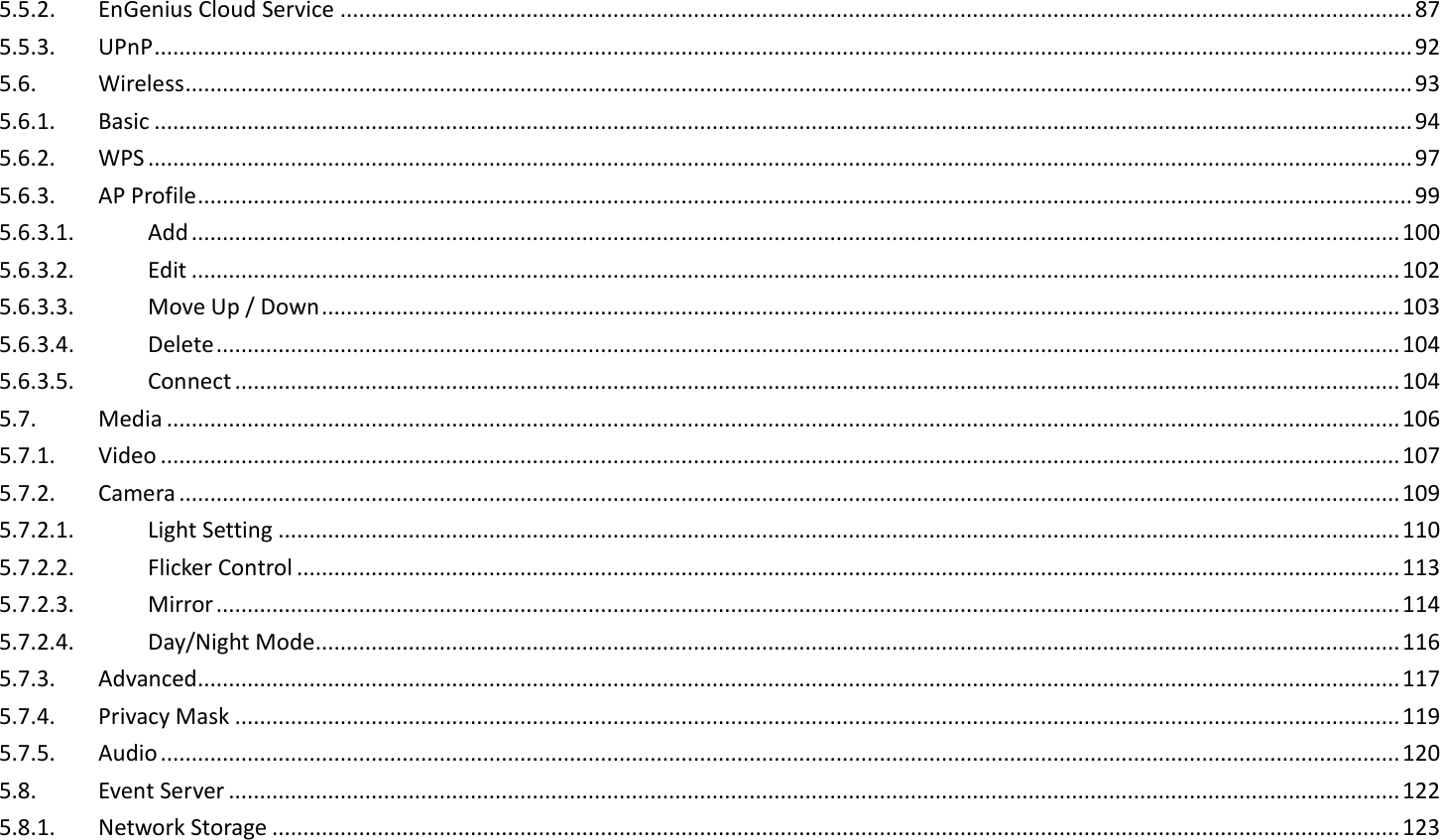 5.5.2.  EnGenius Cloud Service ............................................................................................................................................................................. 87 5.5.3.  UPnP ........................................................................................................................................................................................................... 92 5.6.  Wireless ...................................................................................................................................................................................................... 93 5.6.1.  Basic ........................................................................................................................................................................................................... 94 5.6.2.  WPS ............................................................................................................................................................................................................ 97 5.6.3.  AP Profile .................................................................................................................................................................................................... 99 5.6.3.1.  Add ................................................................................................................................................................................................... 100 5.6.3.2.  Edit ................................................................................................................................................................................................... 102 5.6.3.3.  Move Up / Down .............................................................................................................................................................................. 103 5.6.3.4.  Delete ............................................................................................................................................................................................... 104 5.6.3.5.  Connect ............................................................................................................................................................................................ 104 5.7.  Media ....................................................................................................................................................................................................... 106 5.7.1.  Video ........................................................................................................................................................................................................ 107 5.7.2.  Camera ..................................................................................................................................................................................................... 109 5.7.2.1.  Light Setting ..................................................................................................................................................................................... 110 5.7.2.2.  Flicker Control .................................................................................................................................................................................. 113 5.7.2.3.  Mirror ............................................................................................................................................................................................... 114 5.7.2.4.  Day/Night Mode ............................................................................................................................................................................... 116 5.7.3.  Advanced .................................................................................................................................................................................................. 117 5.7.4.  Privacy Mask ............................................................................................................................................................................................ 119 5.7.5.  Audio ........................................................................................................................................................................................................ 120 5.8.  Event Server ............................................................................................................................................................................................. 122 5.8.1.  Network Storage ...................................................................................................................................................................................... 123 