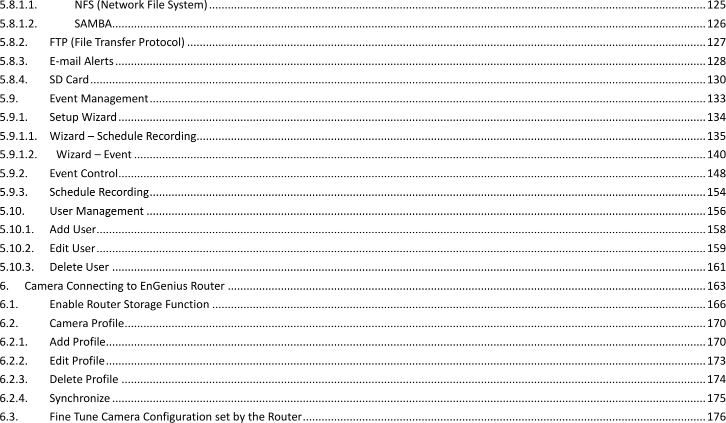 5.8.1.1.  NFS (Network File System) ............................................................................................................................................................... 125 5.8.1.2.  SAMBA.............................................................................................................................................................................................. 126 5.8.2.  FTP (File Transfer Protocol) ...................................................................................................................................................................... 127 5.8.3.  E-mail Alerts ............................................................................................................................................................................................. 128 5.8.4.  SD Card ..................................................................................................................................................................................................... 130 5.9.  Event Management .................................................................................................................................................................................. 133 5.9.1.  Setup Wizard ............................................................................................................................................................................................ 134 5.9.1.1.  Wizard – Schedule Recording................................................................................................................................................................... 135 5.9.1.2.      Wizard – Event ....................................................................................................................................................................................... 140 5.9.2.  Event Control ............................................................................................................................................................................................ 148 5.9.3.  Schedule Recording .................................................................................................................................................................................. 154 5.10.  User Management ................................................................................................................................................................................... 156 5.10.1.  Add User ................................................................................................................................................................................................... 158 5.10.2.  Edit User ................................................................................................................................................................................................... 159 5.10.3.  Delete User .............................................................................................................................................................................................. 161 6.  Camera Connecting to EnGenius Router ......................................................................................................................................................... 163 6.1.  Enable Router Storage Function .............................................................................................................................................................. 166 6.2.  Camera Profile .......................................................................................................................................................................................... 170 6.2.1.  Add Profile ................................................................................................................................................................................................ 170 6.2.2.  Edit Profile ................................................................................................................................................................................................ 173 6.2.3.  Delete Profile ........................................................................................................................................................................................... 174 6.2.4.  Synchronize .............................................................................................................................................................................................. 175 6.3.  Fine Tune Camera Configuration set by the Router ................................................................................................................................. 176 