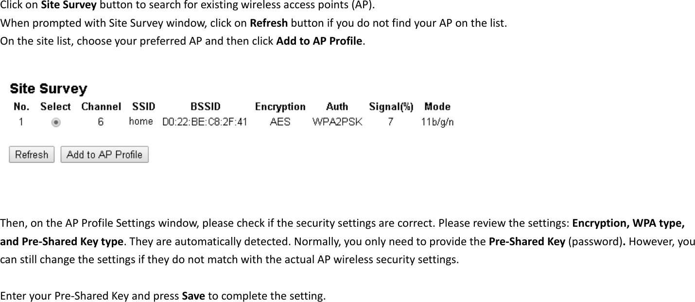 Click on Site Survey button to search for existing wireless access points (AP).     When prompted with Site Survey window, click on Refresh button if you do not find your AP on the list.   On the site list, choose your preferred AP and then click Add to AP Profile.     Then, on the AP Profile Settings window, please check if the security settings are correct. Please review the settings: Encryption, WPA type, and Pre-Shared Key type. They are automatically detected. Normally, you only need to provide the Pre-Shared Key (password). However, you can still change the settings if they do not match with the actual AP wireless security settings.  Enter your Pre-Shared Key and press Save to complete the setting.  