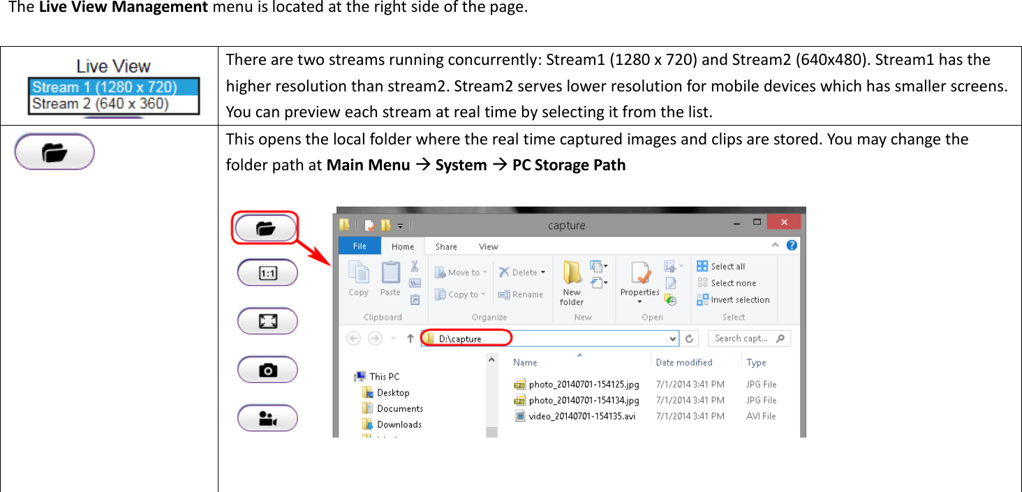   The Live View Management menu is located at the right side of the page.     There are two streams running concurrently: Stream1 (1280 x 720) and Stream2 (640x480). Stream1 has the higher resolution than stream2. Stream2 serves lower resolution for mobile devices which has smaller screens. You can preview each stream at real time by selecting it from the list.    This opens the local folder where the real time captured images and clips are stored. You may change the folder path at Main Menu  System  PC Storage Path       