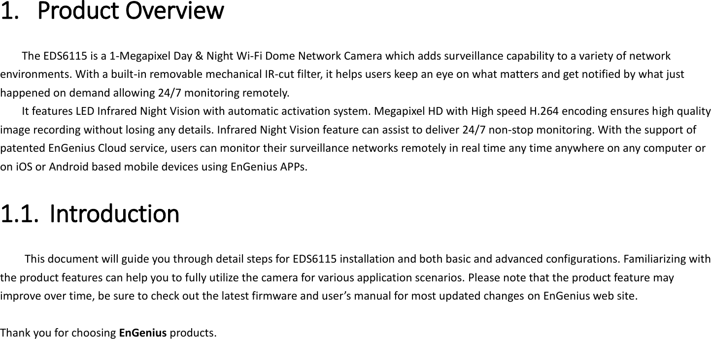 1. Product Overview   The EDS6115 is a 1-Megapixel Day &amp; Night Wi-Fi Dome Network Camera which adds surveillance capability to a variety of network environments. With a built-in removable mechanical IR-cut filter, it helps users keep an eye on what matters and get notified by what just happened on demand allowing 24/7 monitoring remotely.   It features LED Infrared Night Vision with automatic activation system. Megapixel HD with High speed H.264 encoding ensures high quality image recording without losing any details. Infrared Night Vision feature can assist to deliver 24/7 non-stop monitoring. With the support of patented EnGenius Cloud service, users can monitor their surveillance networks remotely in real time any time anywhere on any computer or on iOS or Android based mobile devices using EnGenius APPs.   1.1. Introduction   This document will guide you through detail steps for EDS6115 installation and both basic and advanced configurations. Familiarizing with the product features can help you to fully utilize the camera for various application scenarios. Please note that the product feature may improve over time, be sure to check out the latest firmware and user’s manual for most updated changes on EnGenius web site.    Thank you for choosing EnGenius products.     