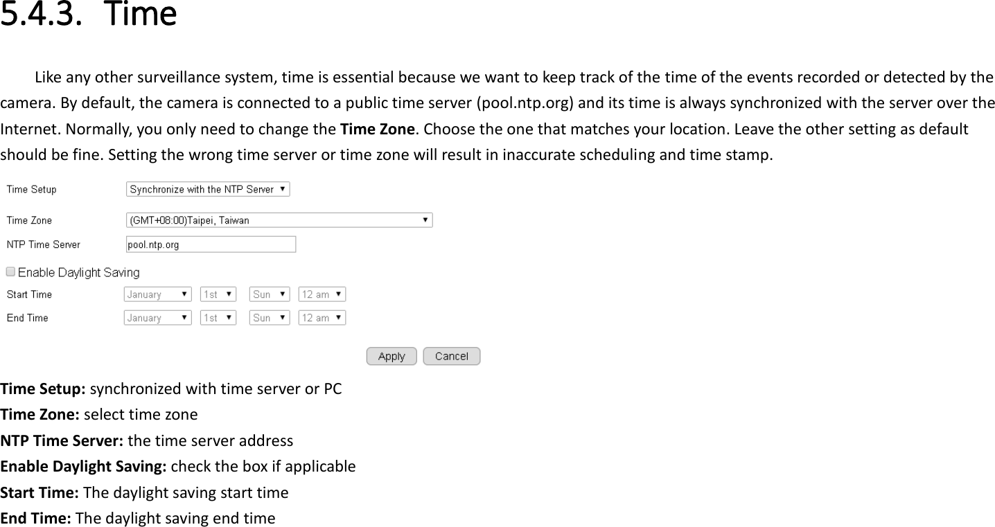 5.4.3. Time Like any other surveillance system, time is essential because we want to keep track of the time of the events recorded or detected by the camera. By default, the camera is connected to a public time server (pool.ntp.org) and its time is always synchronized with the server over the Internet. Normally, you only need to change the Time Zone. Choose the one that matches your location. Leave the other setting as default should be fine. Setting the wrong time server or time zone will result in inaccurate scheduling and time stamp.  Time Setup: synchronized with time server or PC Time Zone: select time zone   NTP Time Server: the time server address Enable Daylight Saving: check the box if applicable   Start Time: The daylight saving start time End Time: The daylight saving end time    