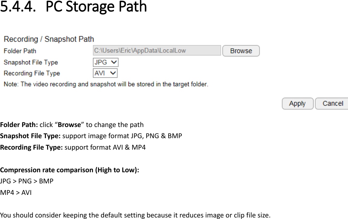 5.4.4. PC Storage Path  Folder Path: click “Browse” to change the path Snapshot File Type: support image format JPG, PNG &amp; BMP Recording File Type: support format AVI &amp; MP4  Compression rate comparison (High to Low): JPG &gt; PNG &gt; BMP MP4 &gt; AVI  You should consider keeping the default setting because it reduces image or clip file size.     