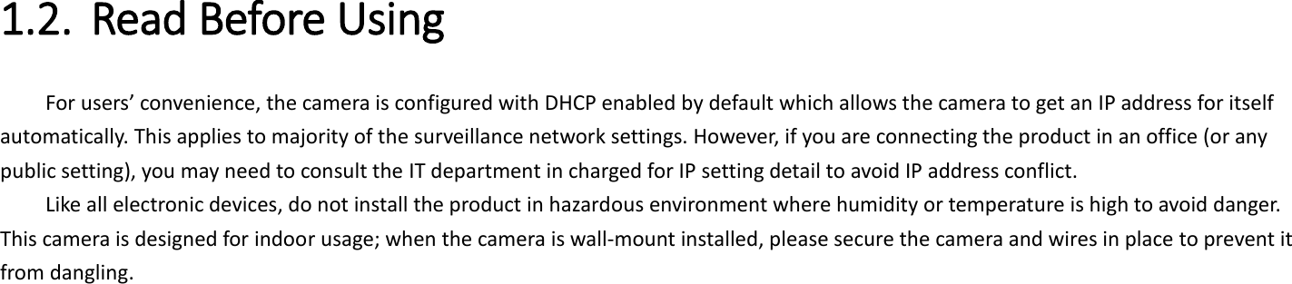 1.2. Read Before Using   For users’ convenience, the camera is configured with DHCP enabled by default which allows the camera to get an IP address for itself automatically. This applies to majority of the surveillance network settings. However, if you are connecting the product in an office (or any public setting), you may need to consult the IT department in charged for IP setting detail to avoid IP address conflict.   Like all electronic devices, do not install the product in hazardous environment where humidity or temperature is high to avoid danger. This camera is designed for indoor usage; when the camera is wall-mount installed, please secure the camera and wires in place to prevent it from dangling.       