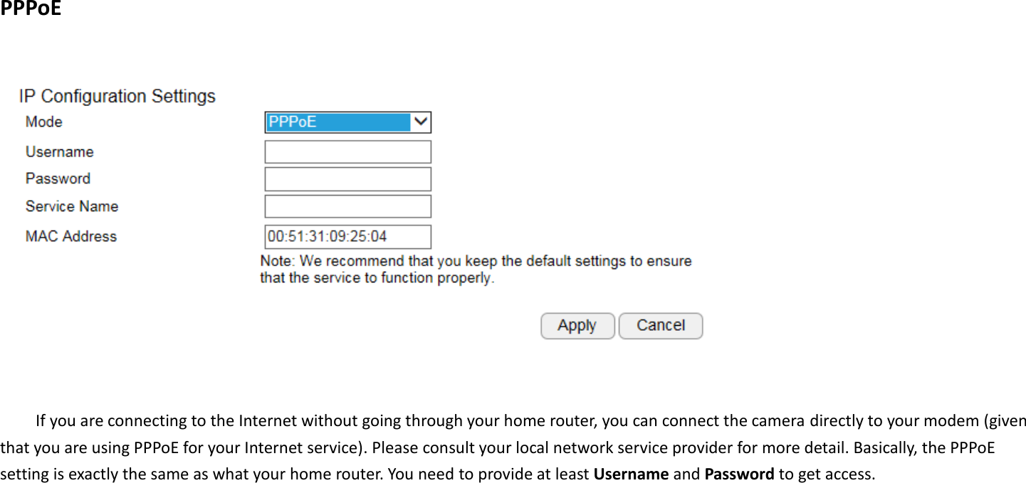 PPPoE    If you are connecting to the Internet without going through your home router, you can connect the camera directly to your modem (given that you are using PPPoE for your Internet service). Please consult your local network service provider for more detail. Basically, the PPPoE setting is exactly the same as what your home router. You need to provide at least Username and Password to get access.       