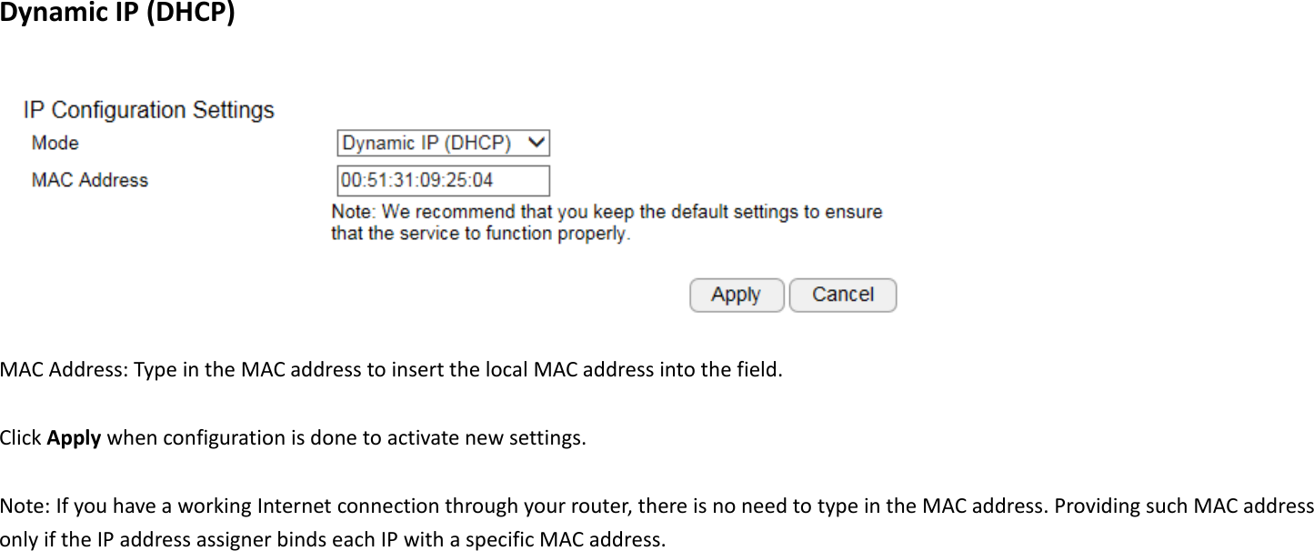 Dynamic IP (DHCP)   MAC Address: Type in the MAC address to insert the local MAC address into the field.  Click Apply when configuration is done to activate new settings.  Note: If you have a working Internet connection through your router, there is no need to type in the MAC address. Providing such MAC address only if the IP address assigner binds each IP with a specific MAC address.   