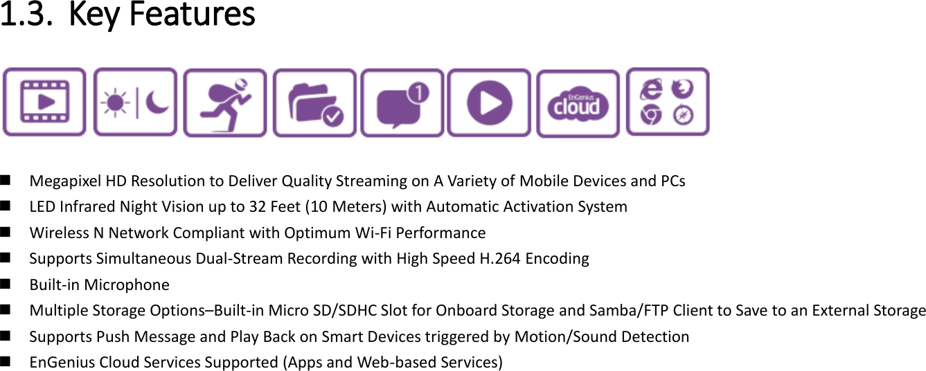  1.3. Key Features      Megapixel HD Resolution to Deliver Quality Streaming on A Variety of Mobile Devices and PCs  LED Infrared Night Vision up to 32 Feet (10 Meters) with Automatic Activation System  Wireless N Network Compliant with Optimum Wi-Fi Performance  Supports Simultaneous Dual-Stream Recording with High Speed H.264 Encoding    Built-in Microphone  Multiple Storage Options–Built-in Micro SD/SDHC Slot for Onboard Storage and Samba/FTP Client to Save to an External Storage  Supports Push Message and Play Back on Smart Devices triggered by Motion/Sound Detection   EnGenius Cloud Services Supported (Apps and Web-based Services)         