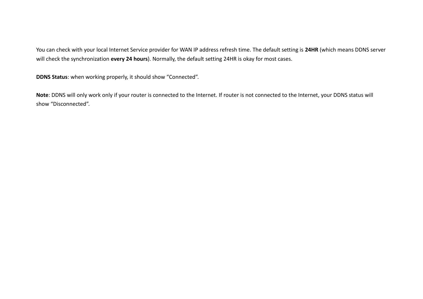 You can check with your local Internet Service provider for WAN IP address refresh time. The default setting is 24HR (which means DDNS server will check the synchronization every 24 hours). Normally, the default setting 24HR is okay for most cases.    DDNS Status: when working properly, it should show “Connected”.  Note: DDNS will only work only if your router is connected to the Internet. If router is not connected to the Internet, your DDNS status will show “Disconnected”.    