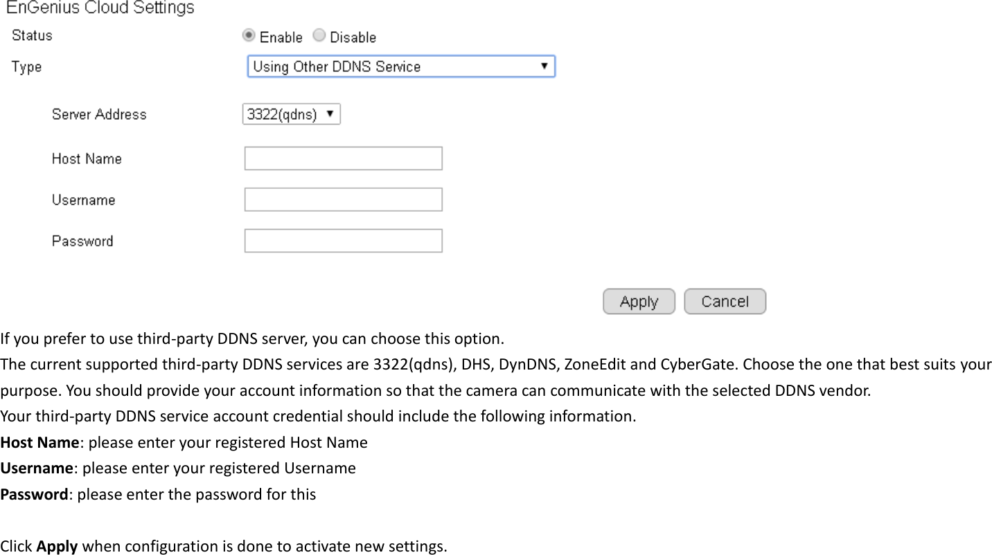  If you prefer to use third-party DDNS server, you can choose this option. The current supported third-party DDNS services are 3322(qdns), DHS, DynDNS, ZoneEdit and CyberGate. Choose the one that best suits your purpose. You should provide your account information so that the camera can communicate with the selected DDNS vendor. Your third-party DDNS service account credential should include the following information. Host Name: please enter your registered Host Name Username: please enter your registered Username   Password: please enter the password for this    Click Apply when configuration is done to activate new settings.    