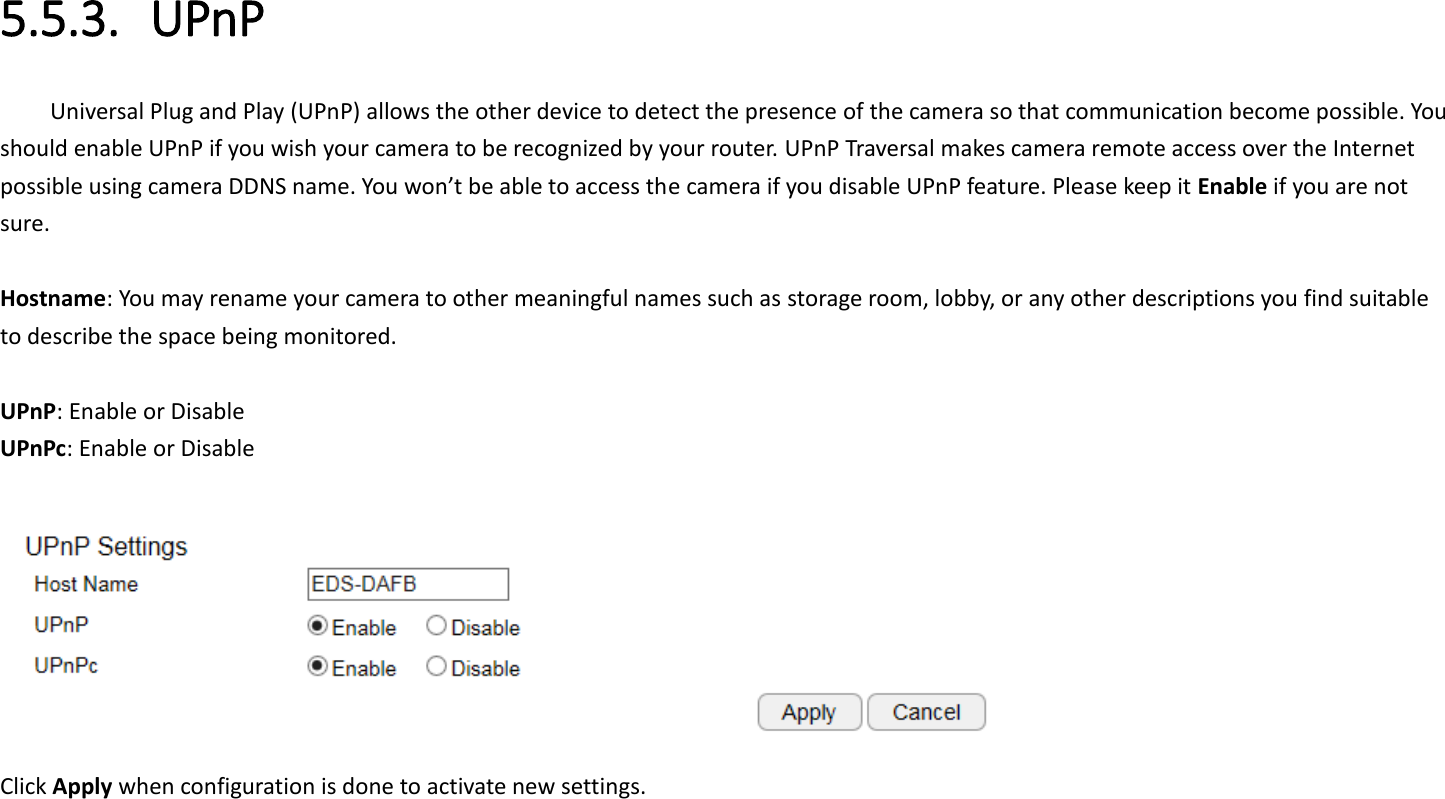 5.5.3. UPnP Universal Plug and Play (UPnP) allows the other device to detect the presence of the camera so that communication become possible. You should enable UPnP if you wish your camera to be recognized by your router. UPnP Traversal makes camera remote access over the Internet possible using camera DDNS name. You won’t be able to access the camera if you disable UPnP feature. Please keep it Enable if you are not sure.  Hostname: You may rename your camera to other meaningful names such as storage room, lobby, or any other descriptions you find suitable to describe the space being monitored.    UPnP: Enable or Disable UPnPc: Enable or Disable   Click Apply when configuration is done to activate new settings. 