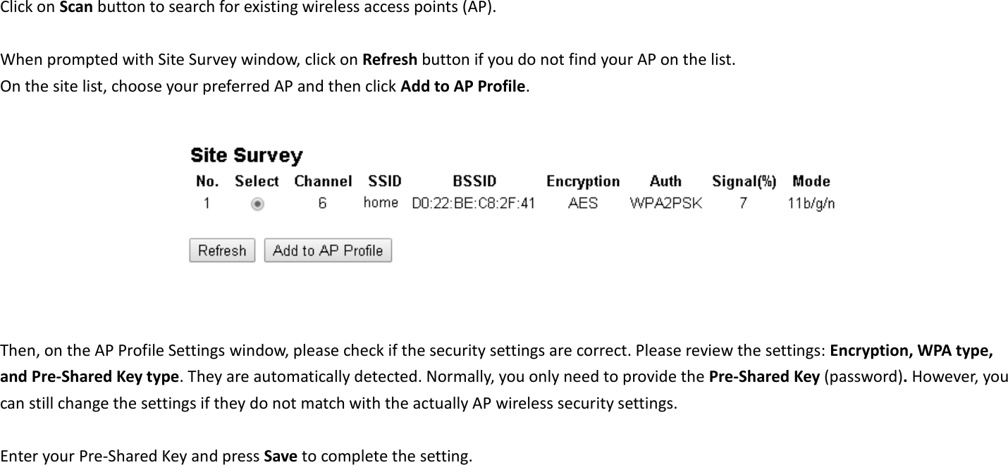 Click on Scan button to search for existing wireless access points (AP).      When prompted with Site Survey window, click on Refresh button if you do not find your AP on the list.   On the site list, choose your preferred AP and then click Add to AP Profile.     Then, on the AP Profile Settings window, please check if the security settings are correct. Please review the settings: Encryption, WPA type, and Pre-Shared Key type. They are automatically detected. Normally, you only need to provide the Pre-Shared Key (password). However, you can still change the settings if they do not match with the actually AP wireless security settings.  Enter your Pre-Shared Key and press Save to complete the setting.  