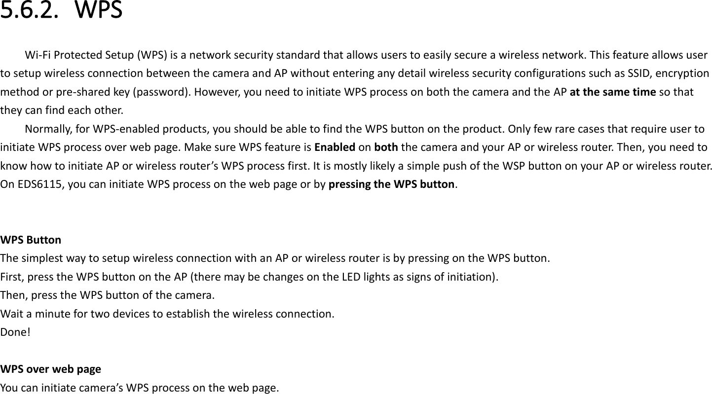 5.6.2. WPS Wi-Fi Protected Setup (WPS) is a network security standard that allows users to easily secure a wireless network. This feature allows user to setup wireless connection between the camera and AP without entering any detail wireless security configurations such as SSID, encryption method or pre-shared key (password). However, you need to initiate WPS process on both the camera and the AP at the same time so that they can find each other. Normally, for WPS-enabled products, you should be able to find the WPS button on the product. Only few rare cases that require user to initiate WPS process over web page. Make sure WPS feature is Enabled on both the camera and your AP or wireless router. Then, you need to know how to initiate AP or wireless router’s WPS process first. It is mostly likely a simple push of the WSP button on your AP or wireless router. On EDS6115, you can initiate WPS process on the web page or by pressing the WPS button.     WPS Button The simplest way to setup wireless connection with an AP or wireless router is by pressing on the WPS button. First, press the WPS button on the AP (there may be changes on the LED lights as signs of initiation). Then, press the WPS button of the camera. Wait a minute for two devices to establish the wireless connection. Done!  WPS over web page You can initiate camera’s WPS process on the web page.   