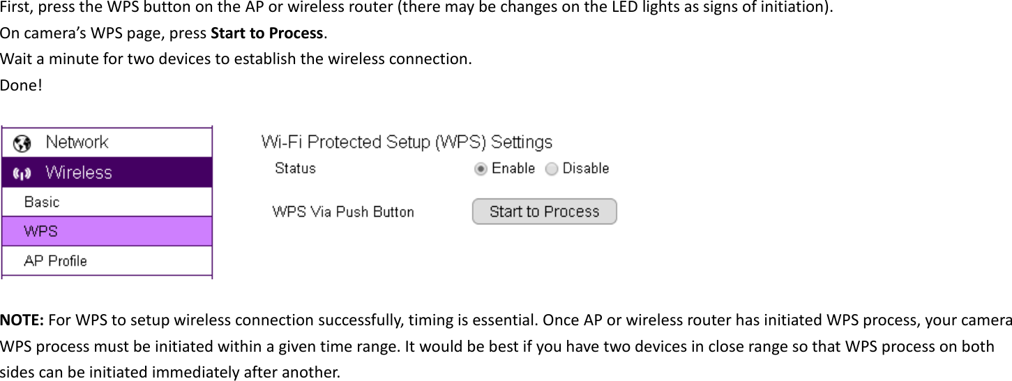 First, press the WPS button on the AP or wireless router (there may be changes on the LED lights as signs of initiation). On camera’s WPS page, press Start to Process. Wait a minute for two devices to establish the wireless connection. Done!    NOTE: For WPS to setup wireless connection successfully, timing is essential. Once AP or wireless router has initiated WPS process, your camera WPS process must be initiated within a given time range. It would be best if you have two devices in close range so that WPS process on both sides can be initiated immediately after another.     