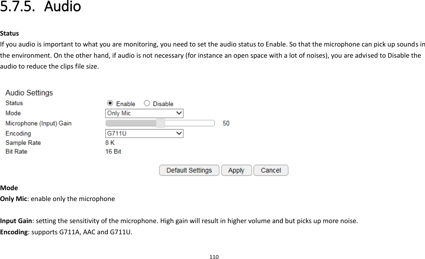 110  5.7.5. Audio Status If you audio is important to what you are monitoring, you need to set the audio status to Enable. So that the microphone can pick up sounds in the environment. On the other hand, if audio is not necessary (for instance an open space with a lot of noises), you are advised to Disable the audio to reduce the clips file size.   Mode Only Mic: enable only the microphone  Input Gain: setting the sensitivity of the microphone. High gain will result in higher volume and but picks up more noise.   Encoding: supports G711A, AAC and G711U. 