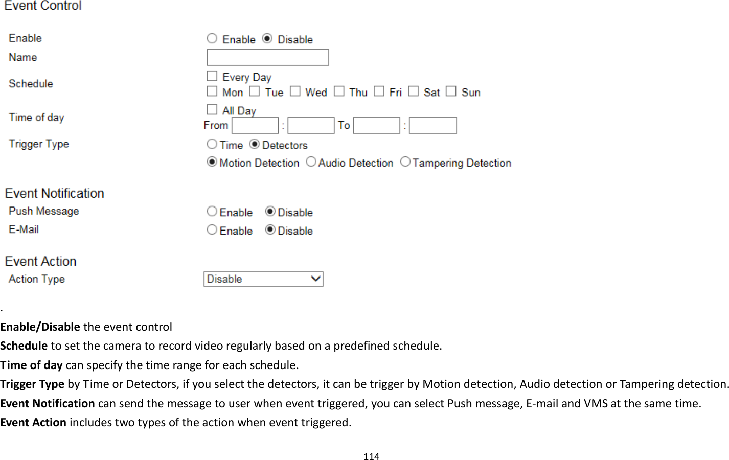 114   . Enable/Disable the event control Schedule to set the camera to record video regularly based on a predefined schedule. Time of day can specify the time range for each schedule. Trigger Type by Time or Detectors, if you select the detectors, it can be trigger by Motion detection, Audio detection or Tampering detection. Event Notification can send the message to user when event triggered, you can select Push message, E-mail and VMS at the same time. Event Action includes two types of the action when event triggered. 