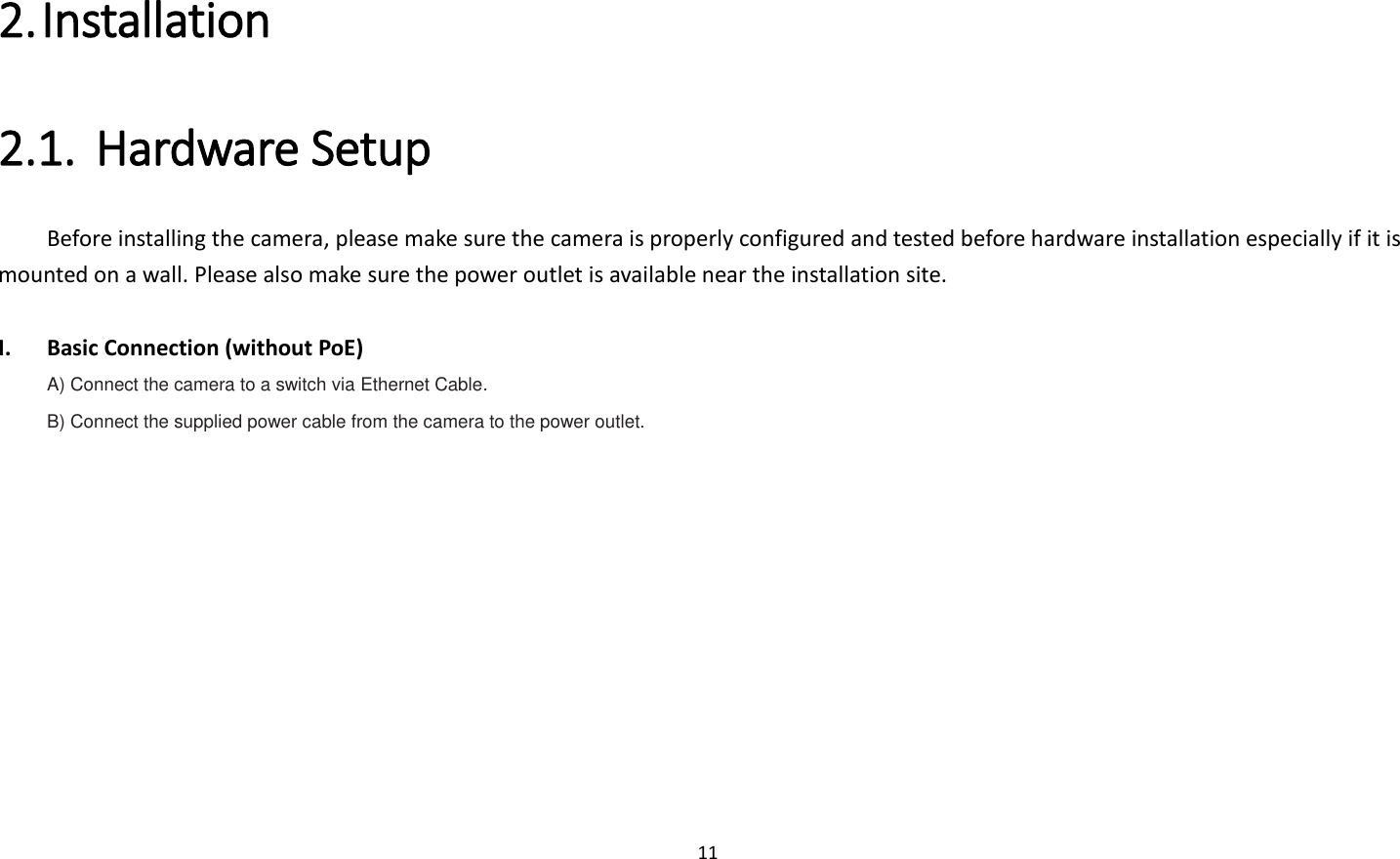 11  2. Installation   2.1. Hardware Setup   Before installing the camera, please make sure the camera is properly configured and tested before hardware installation especially if it is mounted on a wall. Please also make sure the power outlet is available near the installation site.  I. Basic Connection (without PoE) A) Connect the camera to a switch via Ethernet Cable. B) Connect the supplied power cable from the camera to the power outlet. 