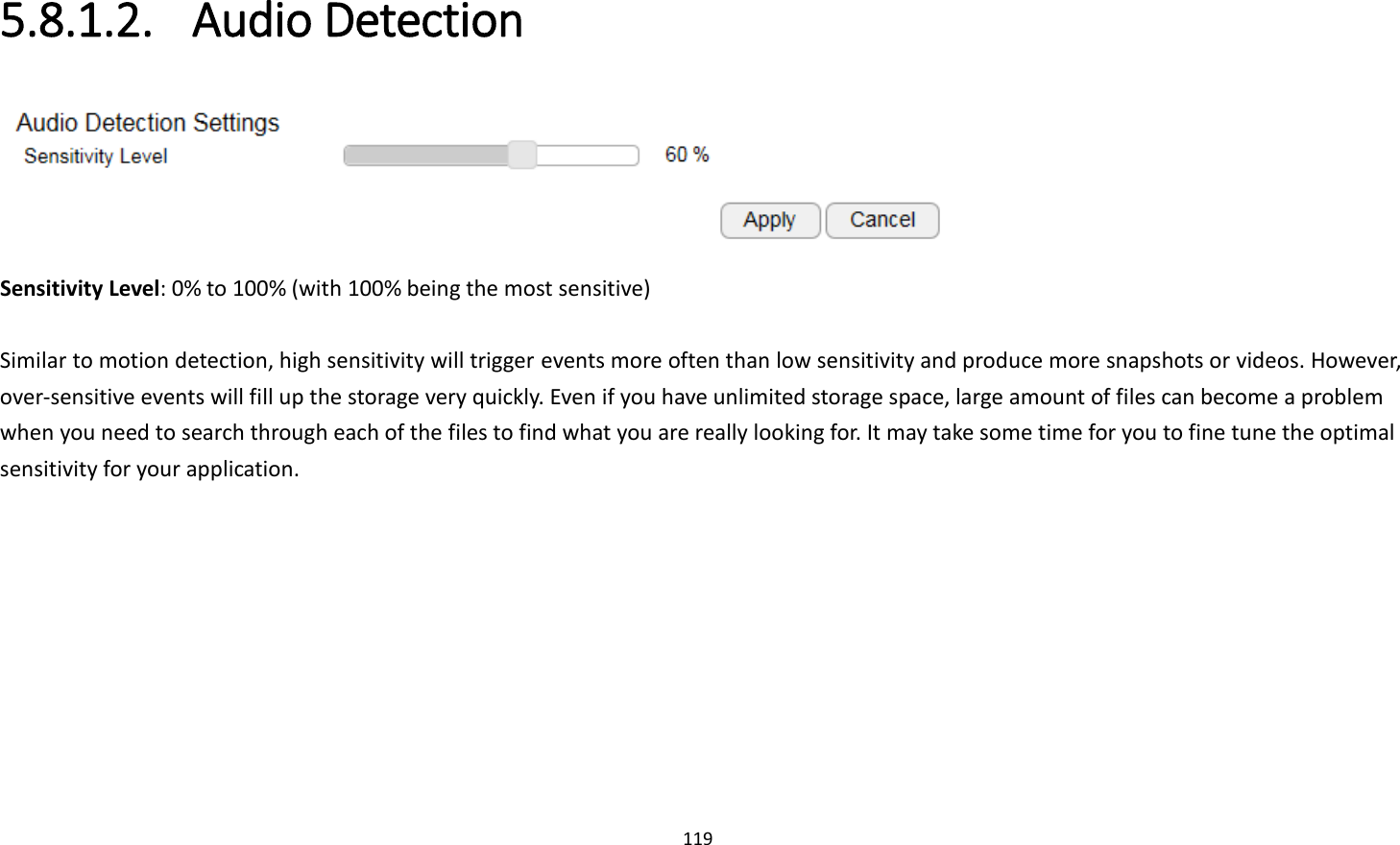 119  5.8.1.2. Audio Detection  Sensitivity Level: 0% to 100% (with 100% being the most sensitive)  Similar to motion detection, high sensitivity will trigger events more often than low sensitivity and produce more snapshots or videos. However, over-sensitive events will fill up the storage very quickly. Even if you have unlimited storage space, large amount of files can become a problem when you need to search through each of the files to find what you are really looking for. It may take some time for you to fine tune the optimal sensitivity for your application. 