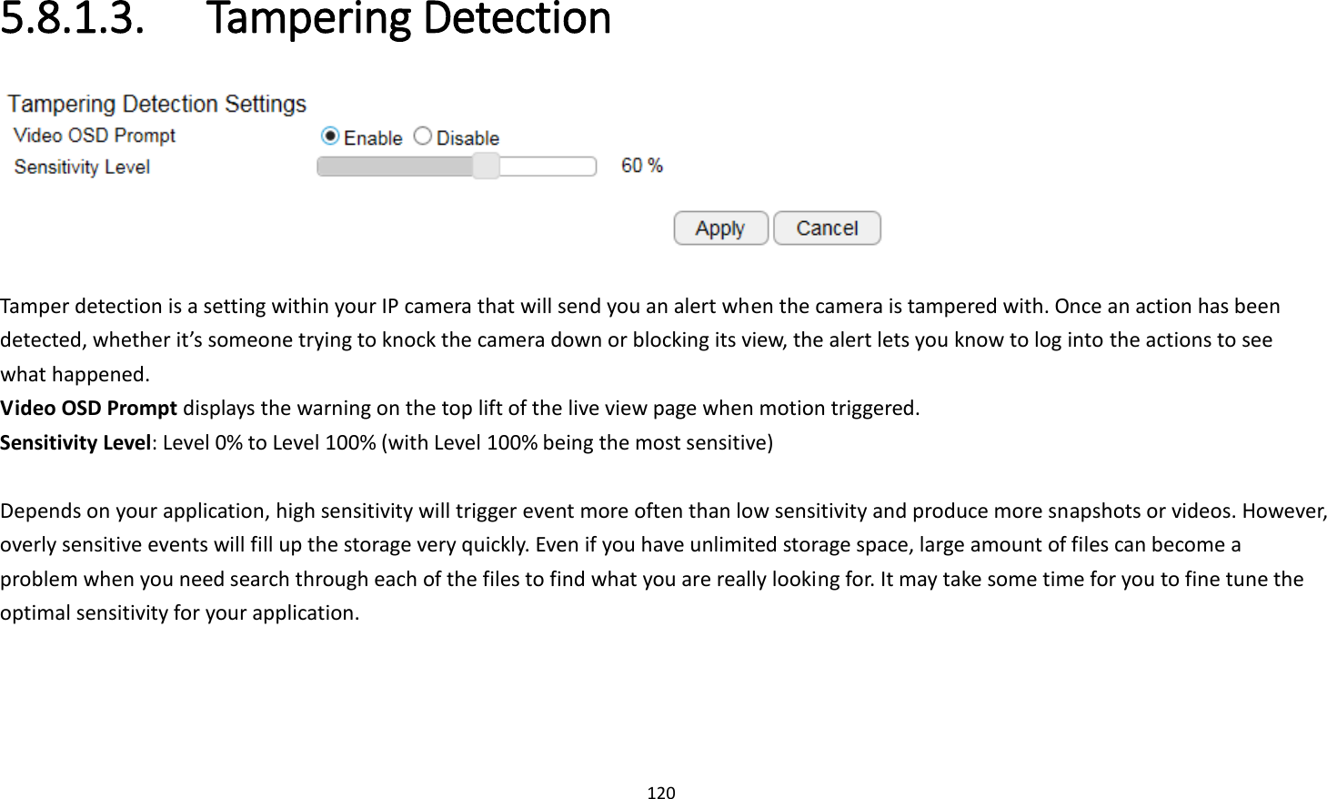 120  5.8.1.3.   Tampering Detection   Tamper detection is a setting within your IP camera that will send you an alert when the camera is tampered with. Once an action has been detected, whether it’s someone trying to knock the camera down or blocking its view, the alert lets you know to log into the actions to see what happened. Video OSD Prompt displays the warning on the top lift of the live view page when motion triggered. Sensitivity Level: Level 0% to Level 100% (with Level 100% being the most sensitive)  Depends on your application, high sensitivity will trigger event more often than low sensitivity and produce more snapshots or videos. However, overly sensitive events will fill up the storage very quickly. Even if you have unlimited storage space, large amount of files can become a problem when you need search through each of the files to find what you are really looking for. It may take some time for you to fine tune the optimal sensitivity for your application.   