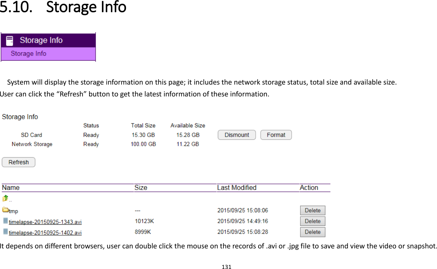 131  5.10. Storage Info   System will display the storage information on this page; it includes the network storage status, total size and available size. User can click the “Refresh” button to get the latest information of these information.   It depends on different browsers, user can double click the mouse on the records of .avi or .jpg file to save and view the video or snapshot. 