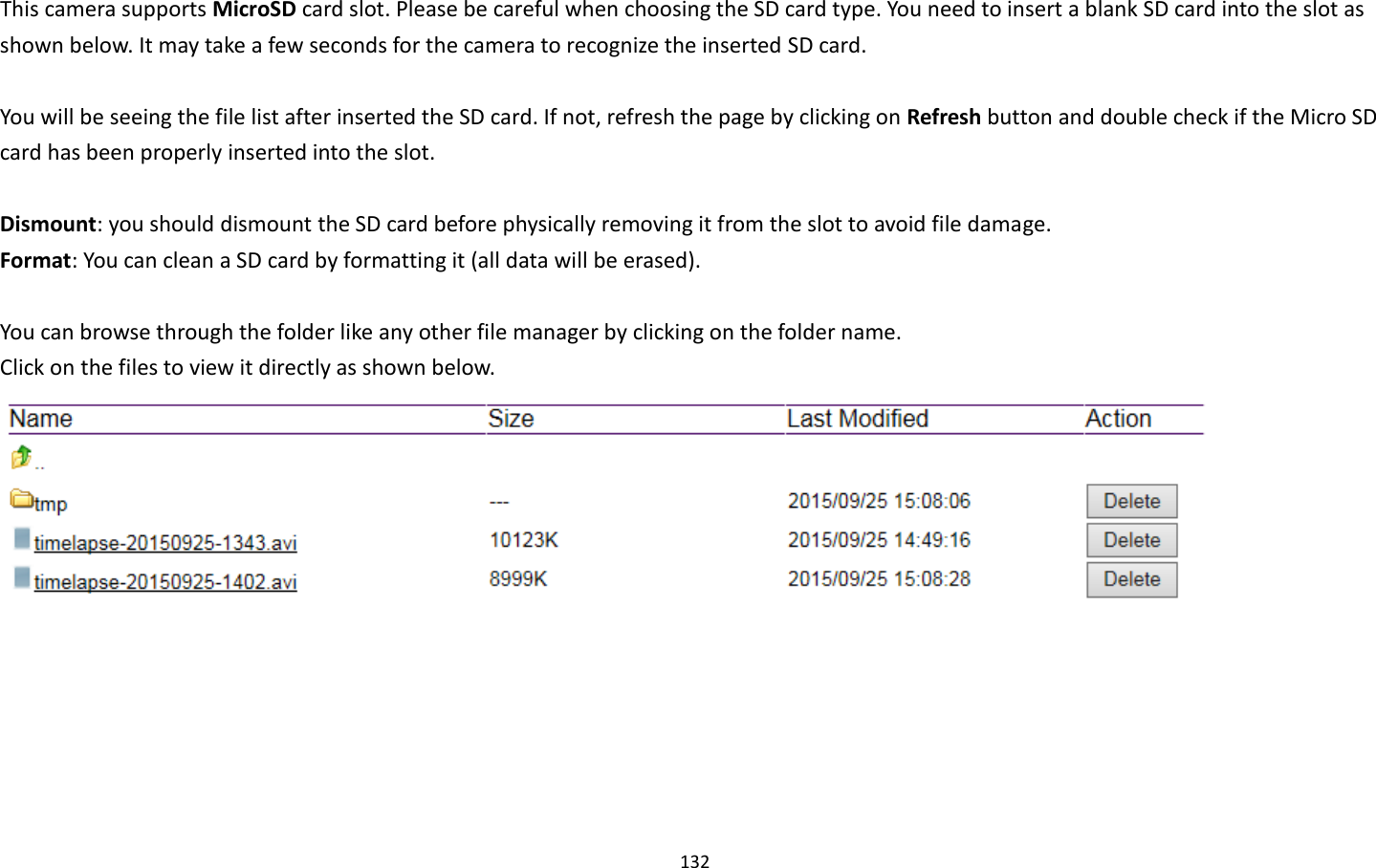 132  This camera supports MicroSD card slot. Please be careful when choosing the SD card type. You need to insert a blank SD card into the slot as shown below. It may take a few seconds for the camera to recognize the inserted SD card.    You will be seeing the file list after inserted the SD card. If not, refresh the page by clicking on Refresh button and double check if the Micro SD card has been properly inserted into the slot.  Dismount: you should dismount the SD card before physically removing it from the slot to avoid file damage. Format: You can clean a SD card by formatting it (all data will be erased).  You can browse through the folder like any other file manager by clicking on the folder name.   Click on the files to view it directly as shown below.  