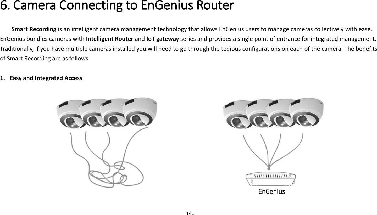 141   6. Camera Connecting to EnGenius Router   Smart Recording is an intelligent camera management technology that allows EnGenius users to manage cameras collectively with ease. EnGenius bundles cameras with Intelligent Router and IoT gateway series and provides a single point of entrance for integrated management. Traditionally, if you have multiple cameras installed you will need to go through the tedious configurations on each of the camera. The benefits of Smart Recording are as follows:  1. Easy and Integrated Access           EnGenius 