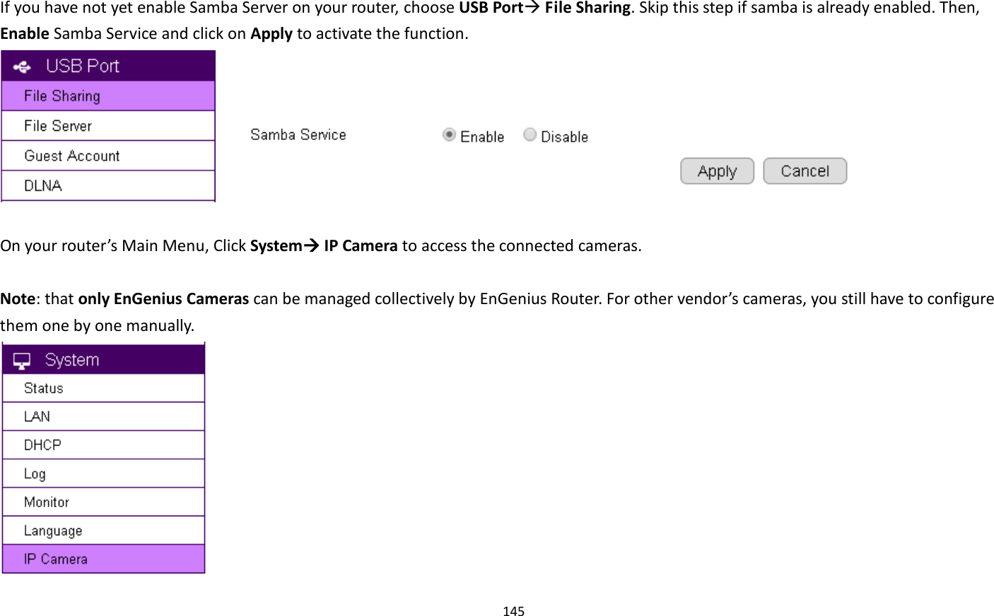 145   If you have not yet enable Samba Server on your router, choose USB Port File Sharing. Skip this step if samba is already enabled. Then, Enable Samba Service and click on Apply to activate the function.         On your router’s Main Menu, Click System IP Camera to access the connected cameras.    Note: that only EnGenius Cameras can be managed collectively by EnGenius Router. For other vendor’s cameras, you still have to configure them one by one manually.    