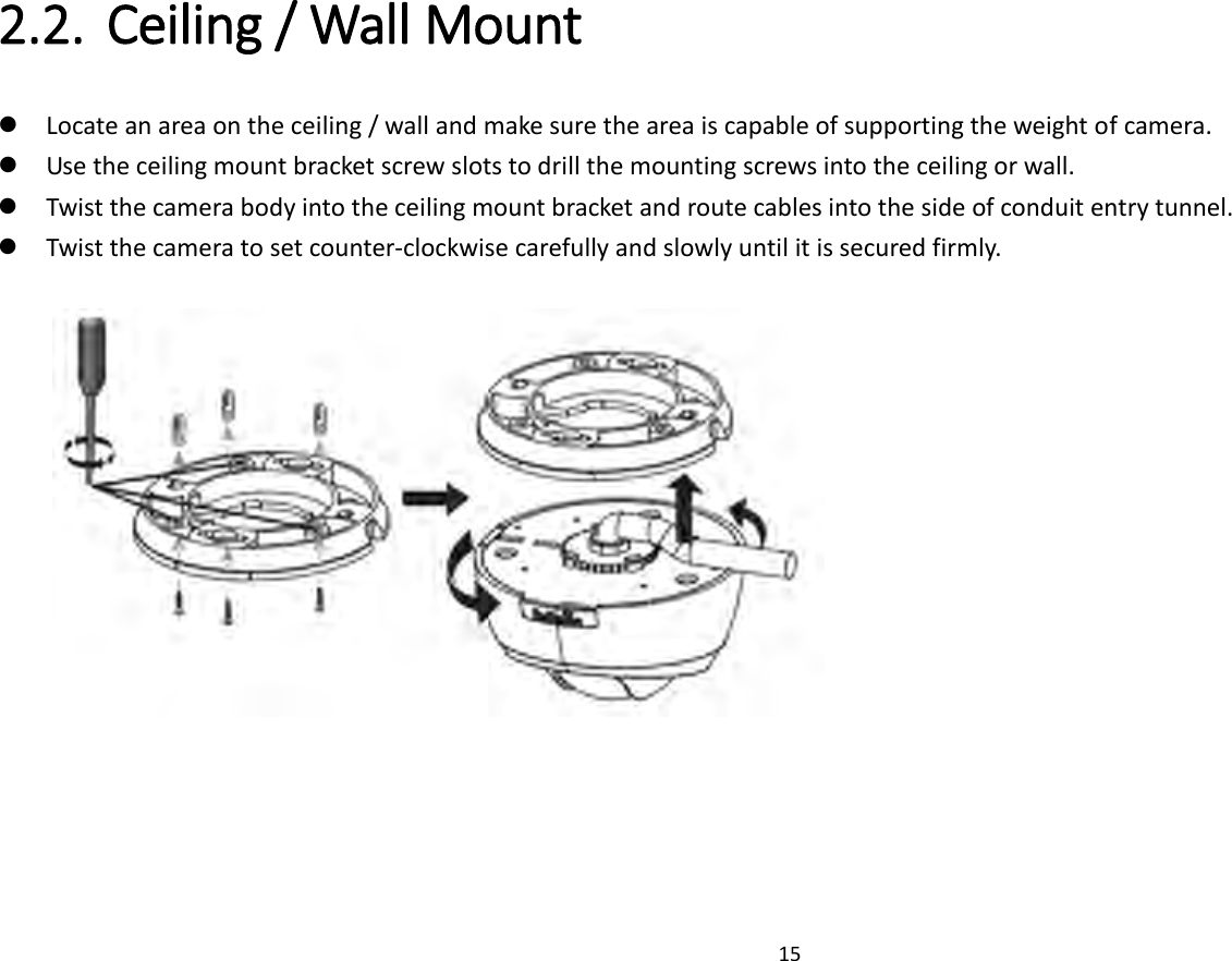 15  2.2. Ceiling / Wall Mount    Locate an area on the ceiling / wall and make sure the area is capable of supporting the weight of camera.  Use the ceiling mount bracket screw slots to drill the mounting screws into the ceiling or wall.  Twist the camera body into the ceiling mount bracket and route cables into the side of conduit entry tunnel.  Twist the camera to set counter-clockwise carefully and slowly until it is secured firmly.       