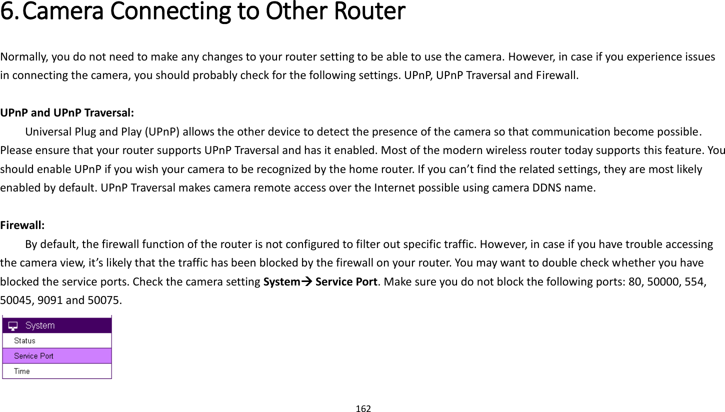162   6. Camera Connecting to Other Router   Normally, you do not need to make any changes to your router setting to be able to use the camera. However, in case if you experience issues in connecting the camera, you should probably check for the following settings. UPnP, UPnP Traversal and Firewall.  UPnP and UPnP Traversal:   Universal Plug and Play (UPnP) allows the other device to detect the presence of the camera so that communication become possible. Please ensure that your router supports UPnP Traversal and has it enabled. Most of the modern wireless router today supports this feature. You should enable UPnP if you wish your camera to be recognized by the home router. If you can’t find the related settings, they are most likely enabled by default. UPnP Traversal makes camera remote access over the Internet possible using camera DDNS name.  Firewall:   By default, the firewall function of the router is not configured to filter out specific traffic. However, in case if you have trouble accessing the camera view, it’s likely that the traffic has been blocked by the firewall on your router. You may want to double check whether you have blocked the service ports. Check the camera setting System Service Port. Make sure you do not block the following ports: 80, 50000, 554, 50045, 9091 and 50075.   