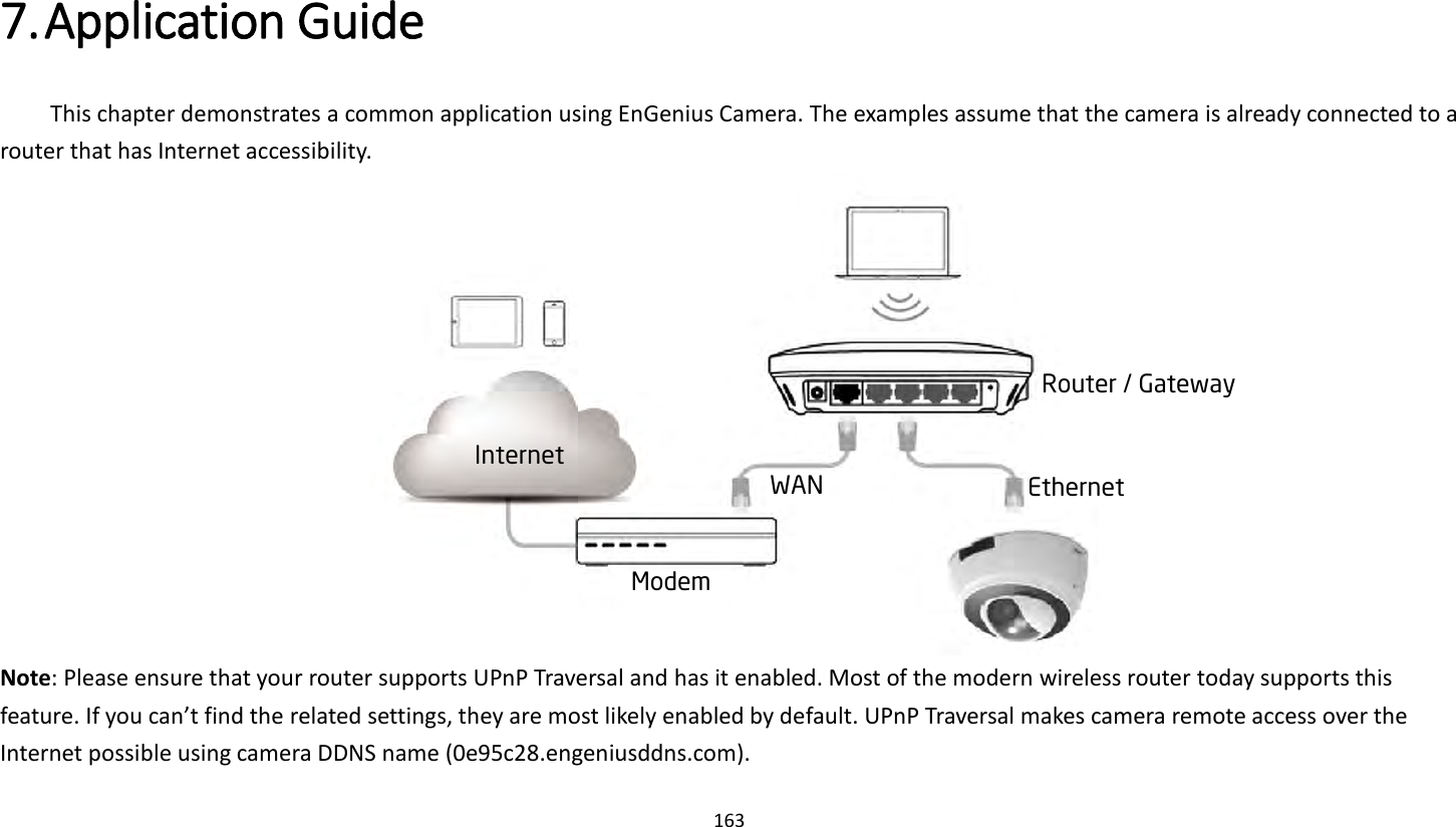 163   7. Application Guide   This chapter demonstrates a common application using EnGenius Camera. The examples assume that the camera is already connected to a router that has Internet accessibility.    Note: Please ensure that your router supports UPnP Traversal and has it enabled. Most of the modern wireless router today supports this feature. If you can’t find the related settings, they are most likely enabled by default. UPnP Traversal makes camera remote access over the Internet possible using camera DDNS name (0e95c28.engeniusddns.com).Router / Gateway Internet WAN Ethernet Modem 