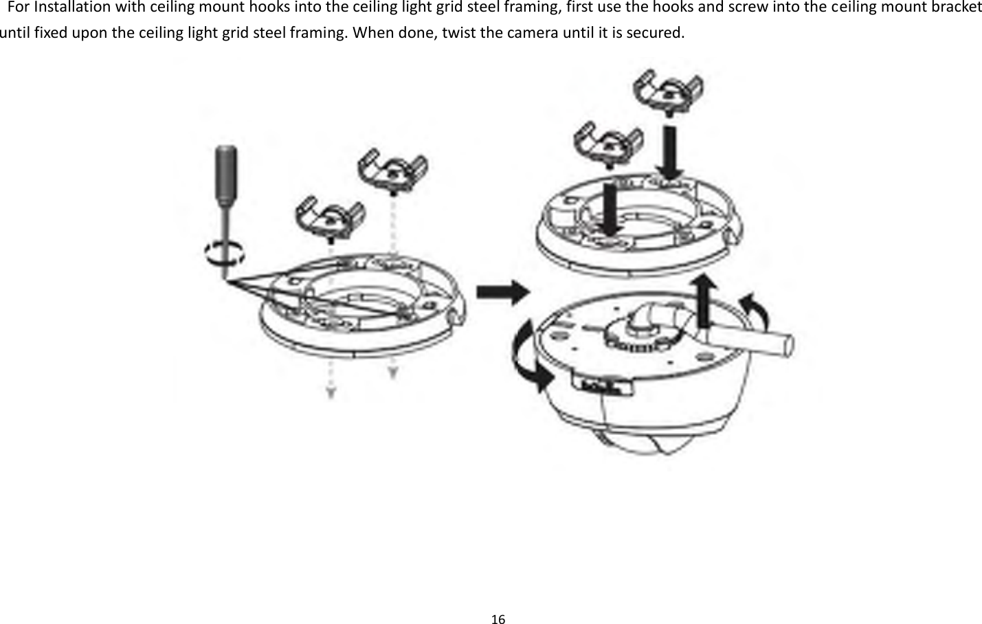 16    For Installation with ceiling mount hooks into the ceiling light grid steel framing, first use the hooks and screw into the ceiling mount bracket until fixed upon the ceiling light grid steel framing. When done, twist the camera until it is secured.   