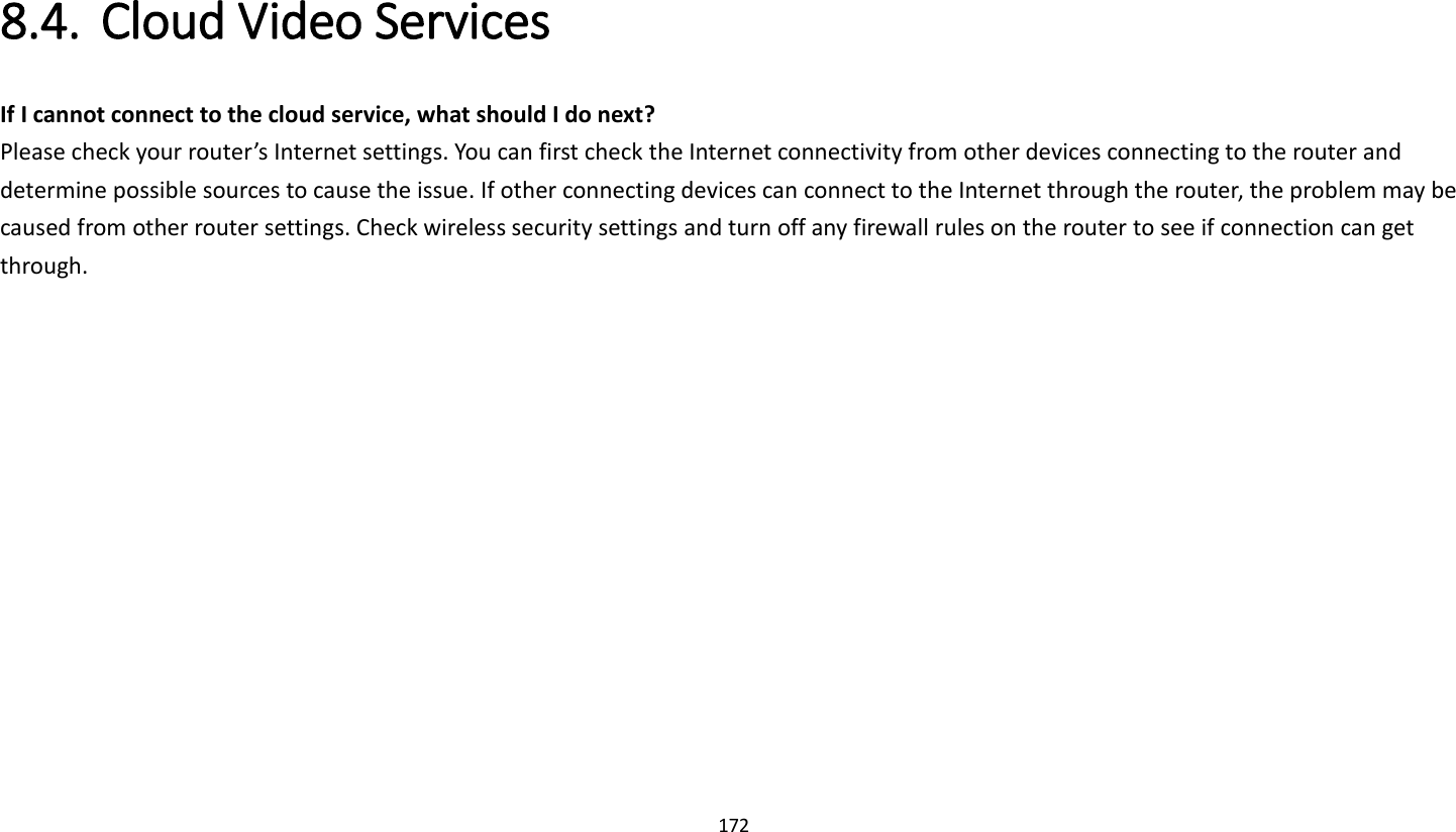 172   8.4. Cloud Video Services   If I cannot connect to the cloud service, what should I do next?   Please check your router’s Internet settings. You can first check the Internet connectivity from other devices connecting to the router and determine possible sources to cause the issue. If other connecting devices can connect to the Internet through the router, the problem may be caused from other router settings. Check wireless security settings and turn off any firewall rules on the router to see if connection can get through.   