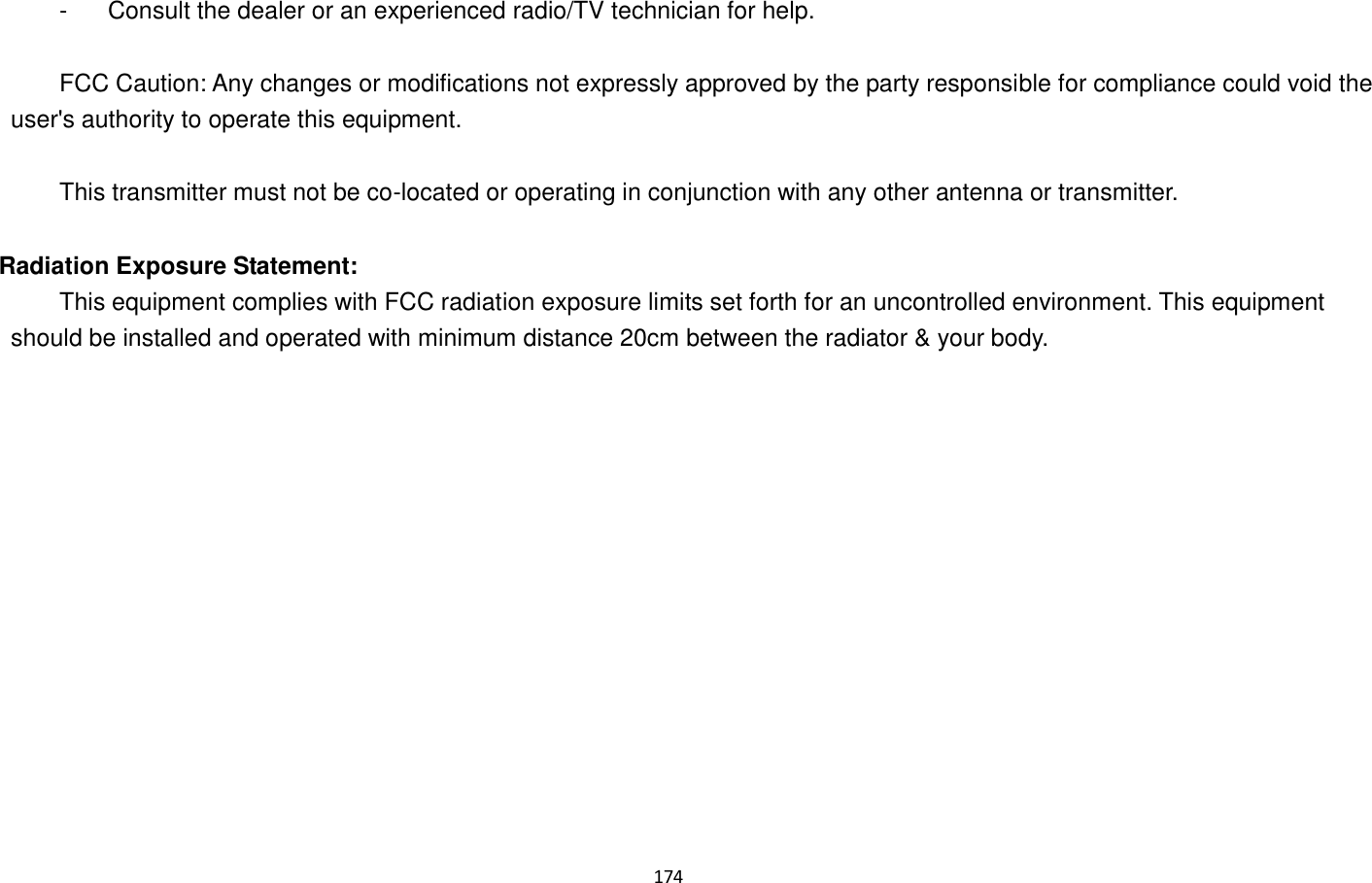 174    -  Consult the dealer or an experienced radio/TV technician for help.      FCC Caution: Any changes or modifications not expressly approved by the party responsible for compliance could void the user&apos;s authority to operate this equipment.      This transmitter must not be co-located or operating in conjunction with any other antenna or transmitter.   Radiation Exposure Statement:   This equipment complies with FCC radiation exposure limits set forth for an uncontrolled environment. This equipment should be installed and operated with minimum distance 20cm between the radiator &amp; your body. 