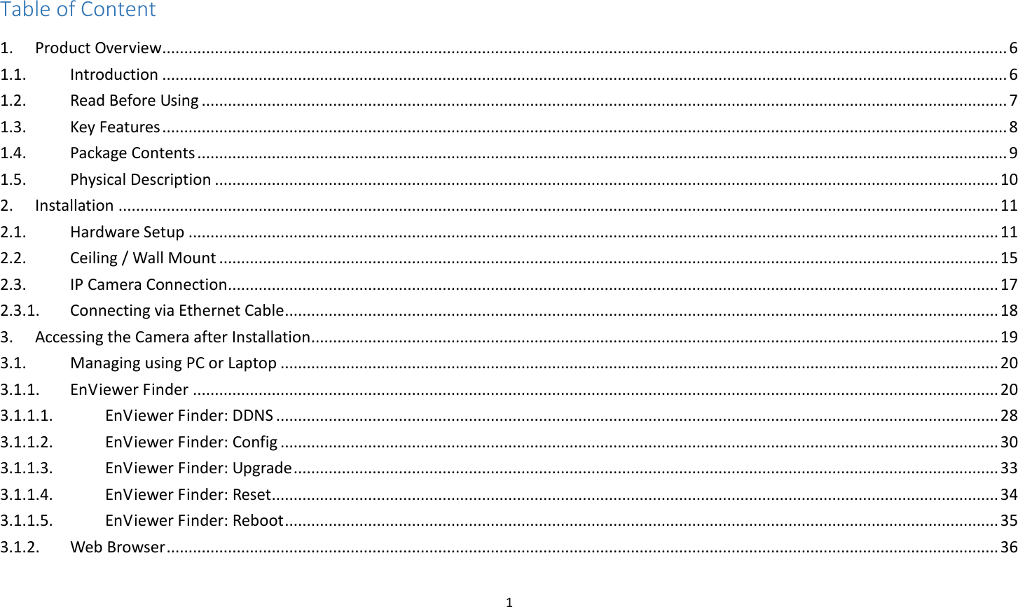 1  Table of Content 1.  Product Overview ................................................................................................................................................................................................. 6 1.1.  Introduction ................................................................................................................................................................................................. 6 1.2.  Read Before Using ........................................................................................................................................................................................ 7 1.3.  Key Features ................................................................................................................................................................................................. 8 1.4.  Package Contents ......................................................................................................................................................................................... 9 1.5.  Physical Description ................................................................................................................................................................................... 10 2.  Installation ......................................................................................................................................................................................................... 11 2.1.  Hardware Setup ......................................................................................................................................................................................... 11 2.2.  Ceiling / Wall Mount .................................................................................................................................................................................. 15 2.3.  IP Camera Connection ................................................................................................................................................................................ 17 2.3.1.  Connecting via Ethernet Cable ................................................................................................................................................................... 18 3.  Accessing the Camera after Installation ............................................................................................................................................................. 19 3.1.  Managing using PC or Laptop .................................................................................................................................................................... 20 3.1.1.  EnViewer Finder ........................................................................................................................................................................................ 20 3.1.1.1.  EnViewer Finder: DDNS ..................................................................................................................................................................... 28 3.1.1.2.  EnViewer Finder: Config .................................................................................................................................................................... 30 3.1.1.3.  EnViewer Finder: Upgrade ................................................................................................................................................................. 33 3.1.1.4.  EnViewer Finder: Reset ...................................................................................................................................................................... 34 3.1.1.5.  EnViewer Finder: Reboot ................................................................................................................................................................... 35 3.1.2.  Web Browser .............................................................................................................................................................................................. 36 