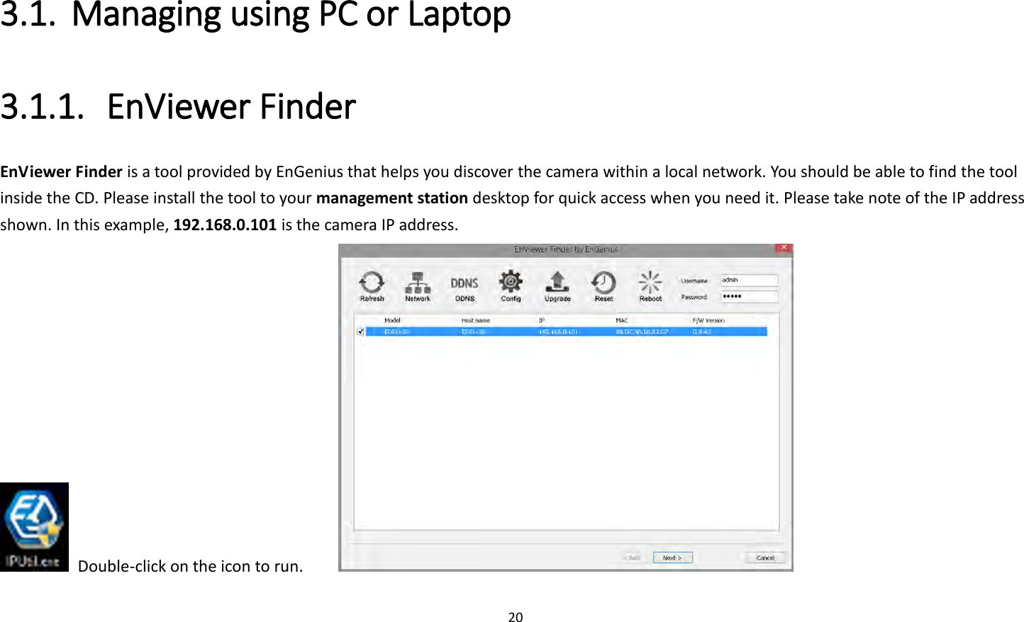 20  3.1. Managing using PC or Laptop 3.1.1. EnViewer Finder EnViewer Finder is a tool provided by EnGenius that helps you discover the camera within a local network. You should be able to find the tool inside the CD. Please install the tool to your management station desktop for quick access when you need it. Please take note of the IP address shown. In this example, 192.168.0.101 is the camera IP address.   Double-click on the icon to run.         