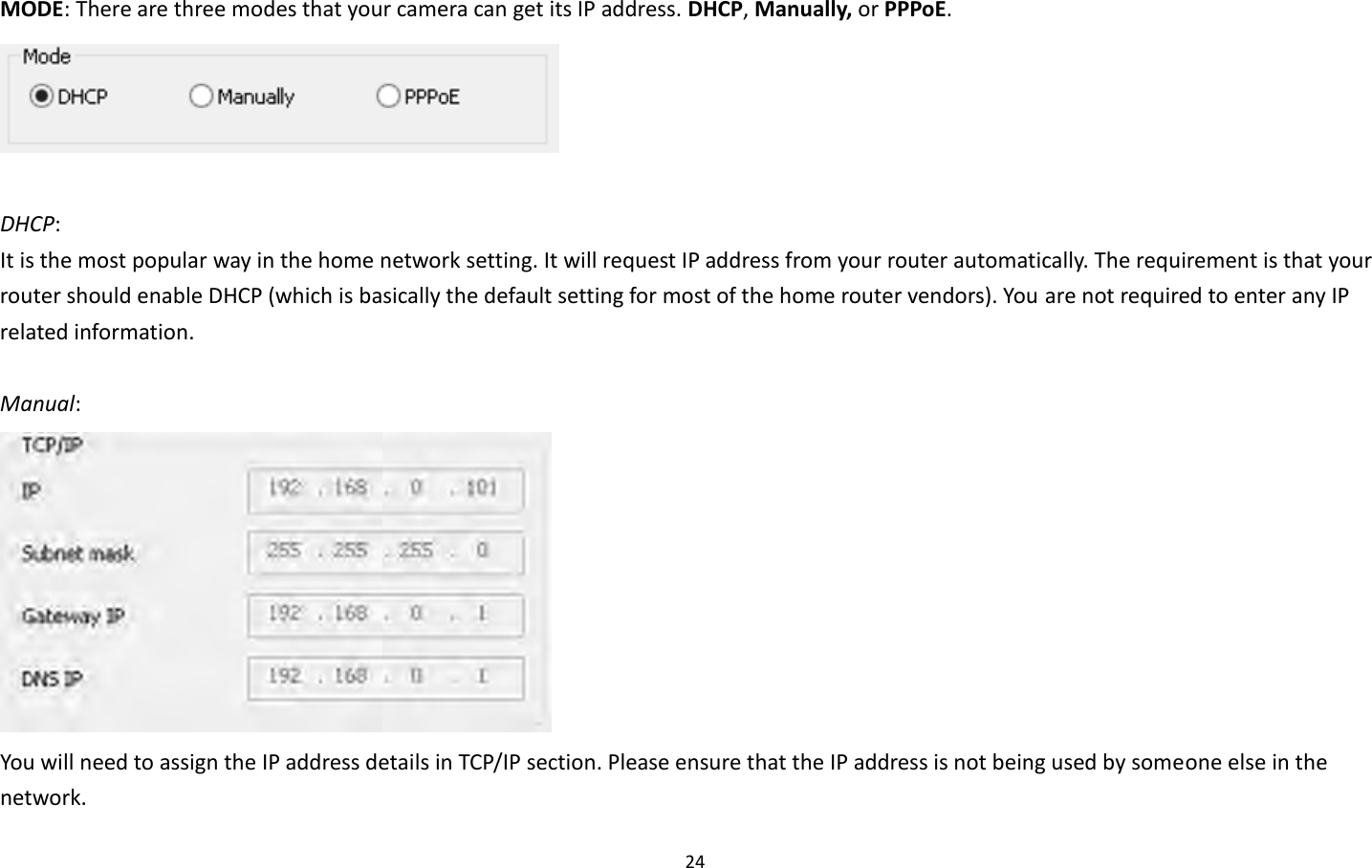 24  MODE: There are three modes that your camera can get its IP address. DHCP, Manually, or PPPoE.   DHCP:   It is the most popular way in the home network setting. It will request IP address from your router automatically. The requirement is that your router should enable DHCP (which is basically the default setting for most of the home router vendors). You are not required to enter any IP related information.  Manual:    You will need to assign the IP address details in TCP/IP section. Please ensure that the IP address is not being used by someone else in the network.   