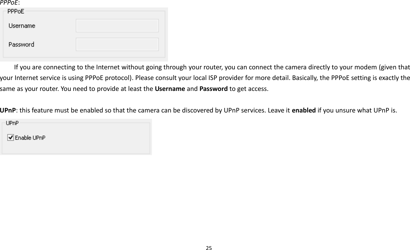 25   PPPoE:    If you are connecting to the Internet without going through your router, you can connect the camera directly to your modem (given that your Internet service is using PPPoE protocol). Please consult your local ISP provider for more detail. Basically, the PPPoE setting is exactly the same as your router. You need to provide at least the Username and Password to get access.  UPnP: this feature must be enabled so that the camera can be discovered by UPnP services. Leave it enabled if you unsure what UPnP is.    