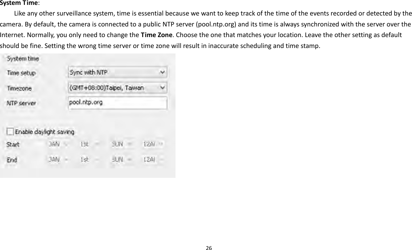 26   System Time:   Like any other surveillance system, time is essential because we want to keep track of the time of the events recorded or detected by the camera. By default, the camera is connected to a public NTP server (pool.ntp.org) and its time is always synchronized with the server over the Internet. Normally, you only need to change the Time Zone. Choose the one that matches your location. Leave the other setting as default should be fine. Setting the wrong time server or time zone will result in inaccurate scheduling and time stamp.   