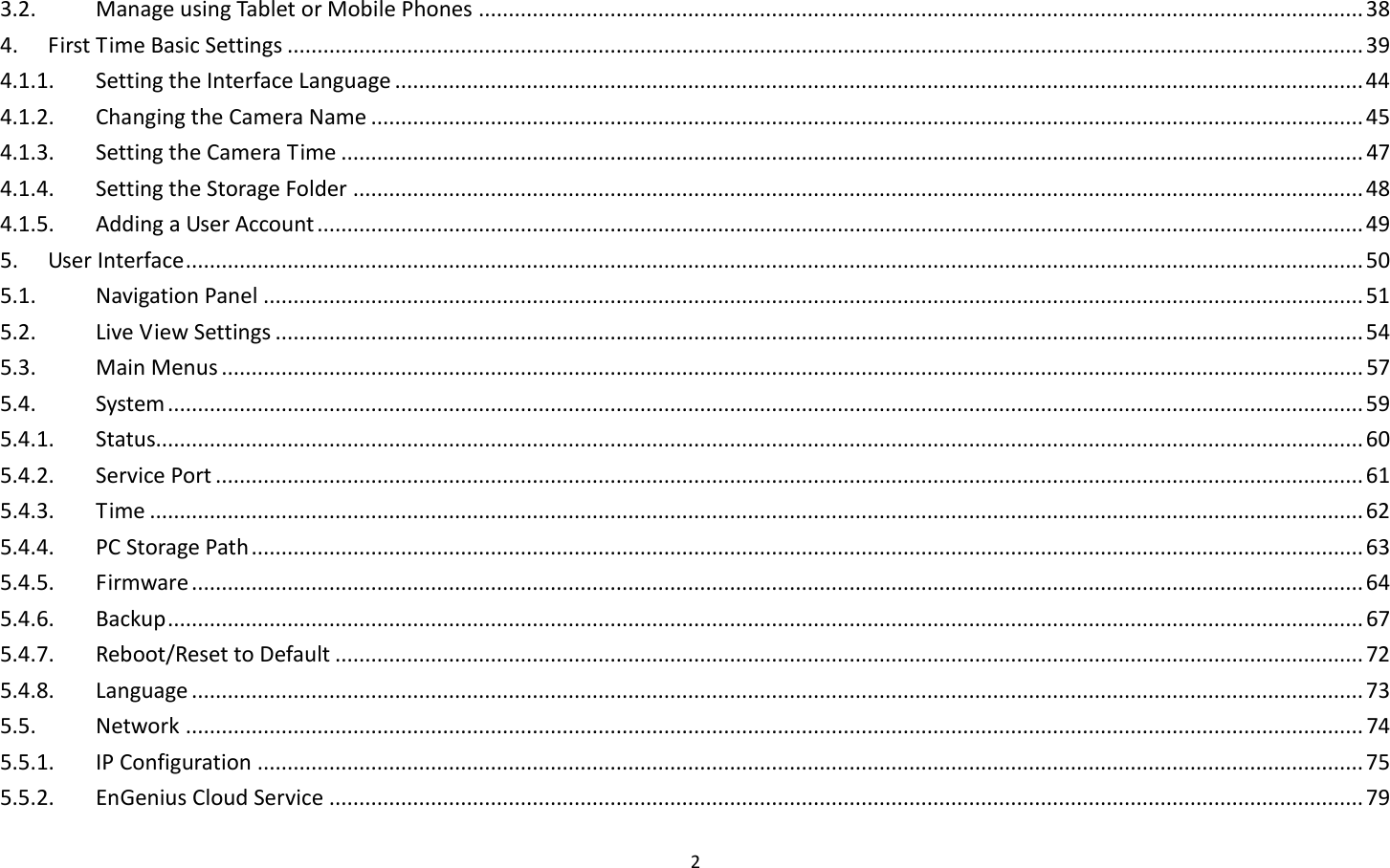2  3.2.  Manage using Tablet or Mobile Phones .................................................................................................................................................... 38 4.  First Time Basic Settings .................................................................................................................................................................................... 39 4.1.1.  Setting the Interface Language .................................................................................................................................................................. 44 4.1.2.  Changing the Camera Name ...................................................................................................................................................................... 45 4.1.3.  Setting the Camera Time ........................................................................................................................................................................... 47 4.1.4.  Setting the Storage Folder ......................................................................................................................................................................... 48 4.1.5.  Adding a User Account ............................................................................................................................................................................... 49 5.  User Interface ..................................................................................................................................................................................................... 50 5.1.  Navigation Panel ........................................................................................................................................................................................ 51 5.2.  Live View Settings ...................................................................................................................................................................................... 54 5.3.  Main Menus ............................................................................................................................................................................................... 57 5.4.  System ........................................................................................................................................................................................................ 59 5.4.1.  Status.......................................................................................................................................................................................................... 60 5.4.2.  Service Port ................................................................................................................................................................................................ 61 5.4.3.  Time ........................................................................................................................................................................................................... 62 5.4.4.  PC Storage Path .......................................................................................................................................................................................... 63 5.4.5.  Firmware .................................................................................................................................................................................................... 64 5.4.6.  Backup ........................................................................................................................................................................................................ 67 5.4.7.  Reboot/Reset to Default ............................................................................................................................................................................ 72 5.4.8.  Language .................................................................................................................................................................................................... 73 5.5.  Network ..................................................................................................................................................................................................... 74 5.5.1.  IP Configuration ......................................................................................................................................................................................... 75 5.5.2.  EnGenius Cloud Service ............................................................................................................................................................................. 79 