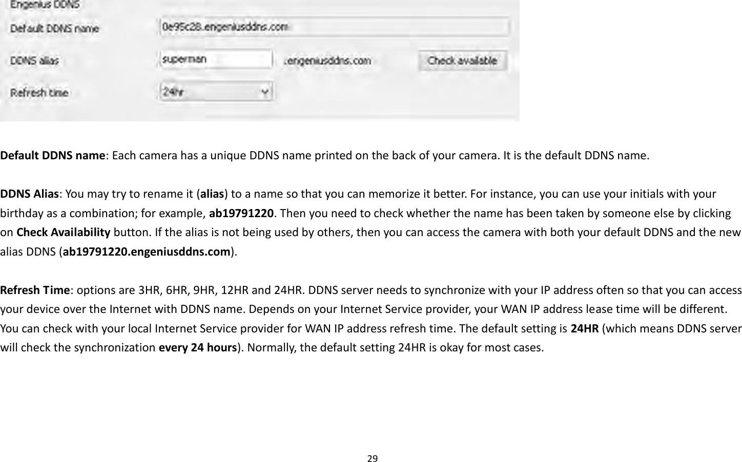 29    Default DDNS name: Each camera has a unique DDNS name printed on the back of your camera. It is the default DDNS name.    DDNS Alias: You may try to rename it (alias) to a name so that you can memorize it better. For instance, you can use your initials with your birthday as a combination; for example, ab19791220. Then you need to check whether the name has been taken by someone else by clicking on Check Availability button. If the alias is not being used by others, then you can access the camera with both your default DDNS and the new alias DDNS (ab19791220.engeniusddns.com).  Refresh Time: options are 3HR, 6HR, 9HR, 12HR and 24HR. DDNS server needs to synchronize with your IP address often so that you can access your device over the Internet with DDNS name. Depends on your Internet Service provider, your WAN IP address lease time will be different. You can check with your local Internet Service provider for WAN IP address refresh time. The default setting is 24HR (which means DDNS server will check the synchronization every 24 hours). Normally, the default setting 24HR is okay for most cases.      