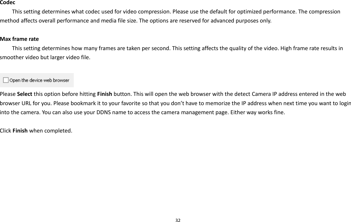 32  Codec   This setting determines what codec used for video compression. Please use the default for optimized performance. The compression method affects overall performance and media file size. The options are reserved for advanced purposes only.  Max frame rate   This setting determines how many frames are taken per second. This setting affects the quality of the video. High frame rate results in smoother video but larger video file.       Please Select this option before hitting Finish button. This will open the web browser with the detect Camera IP address entered in the web browser URL for you. Please bookmark it to your favorite so that you don’t have to memorize the IP address when next time you want to login into the camera. You can also use your DDNS name to access the camera management page. Either way works fine.  Click Finish when completed.  