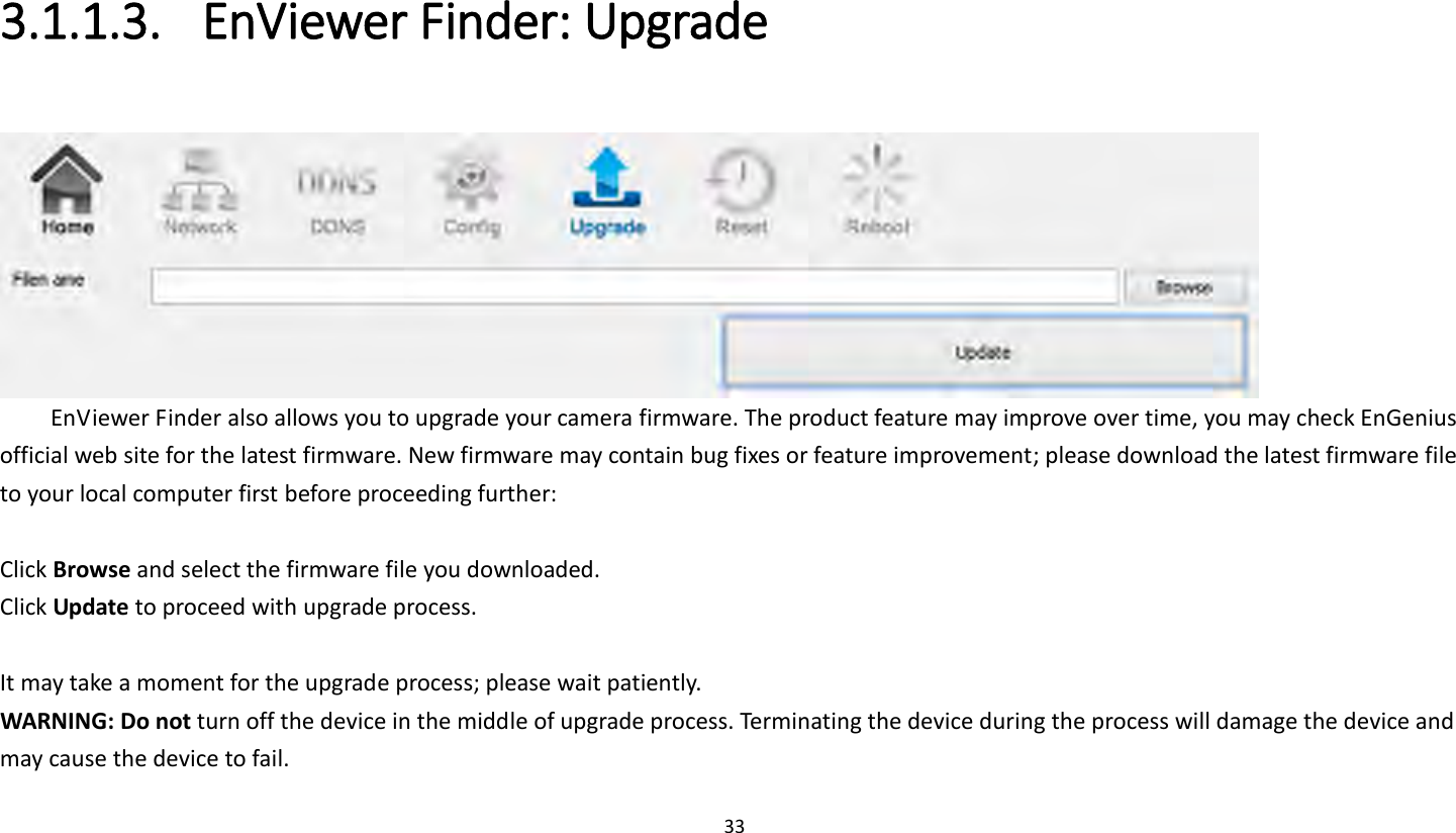 33   3.1.1.3. EnViewer Finder: Upgrade   EnViewer Finder also allows you to upgrade your camera firmware. The product feature may improve over time, you may check EnGenius official web site for the latest firmware. New firmware may contain bug fixes or feature improvement; please download the latest firmware file to your local computer first before proceeding further:  Click Browse and select the firmware file you downloaded.   Click Update to proceed with upgrade process.  It may take a moment for the upgrade process; please wait patiently.   WARNING: Do not turn off the device in the middle of upgrade process. Terminating the device during the process will damage the device and may cause the device to fail.