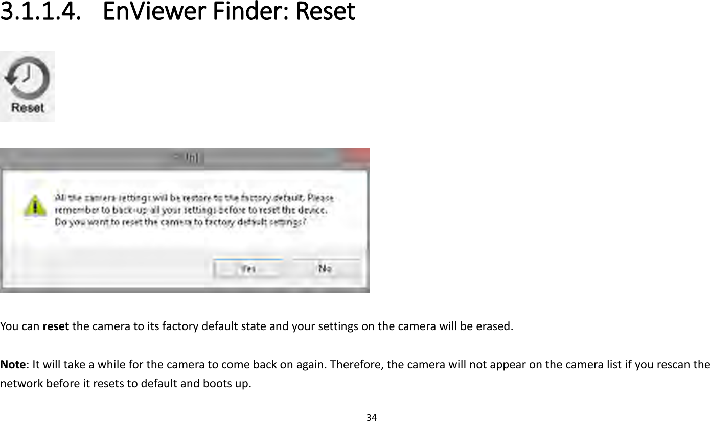 34   3.1.1.4. EnViewer Finder: Reset     You can reset the camera to its factory default state and your settings on the camera will be erased.  Note: It will take a while for the camera to come back on again. Therefore, the camera will not appear on the camera list if you rescan the network before it resets to default and boots up. 