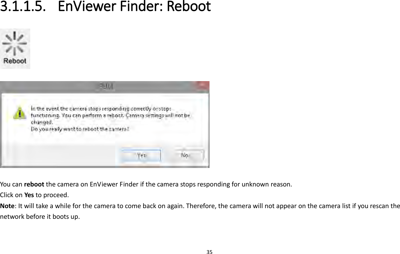 35  3.1.1.5. EnViewer Finder: Reboot     You can reboot the camera on EnViewer Finder if the camera stops responding for unknown reason. Click on Yes to proceed. Note: It will take a while for the camera to come back on again. Therefore, the camera will not appear on the camera list if you rescan the network before it boots up. 