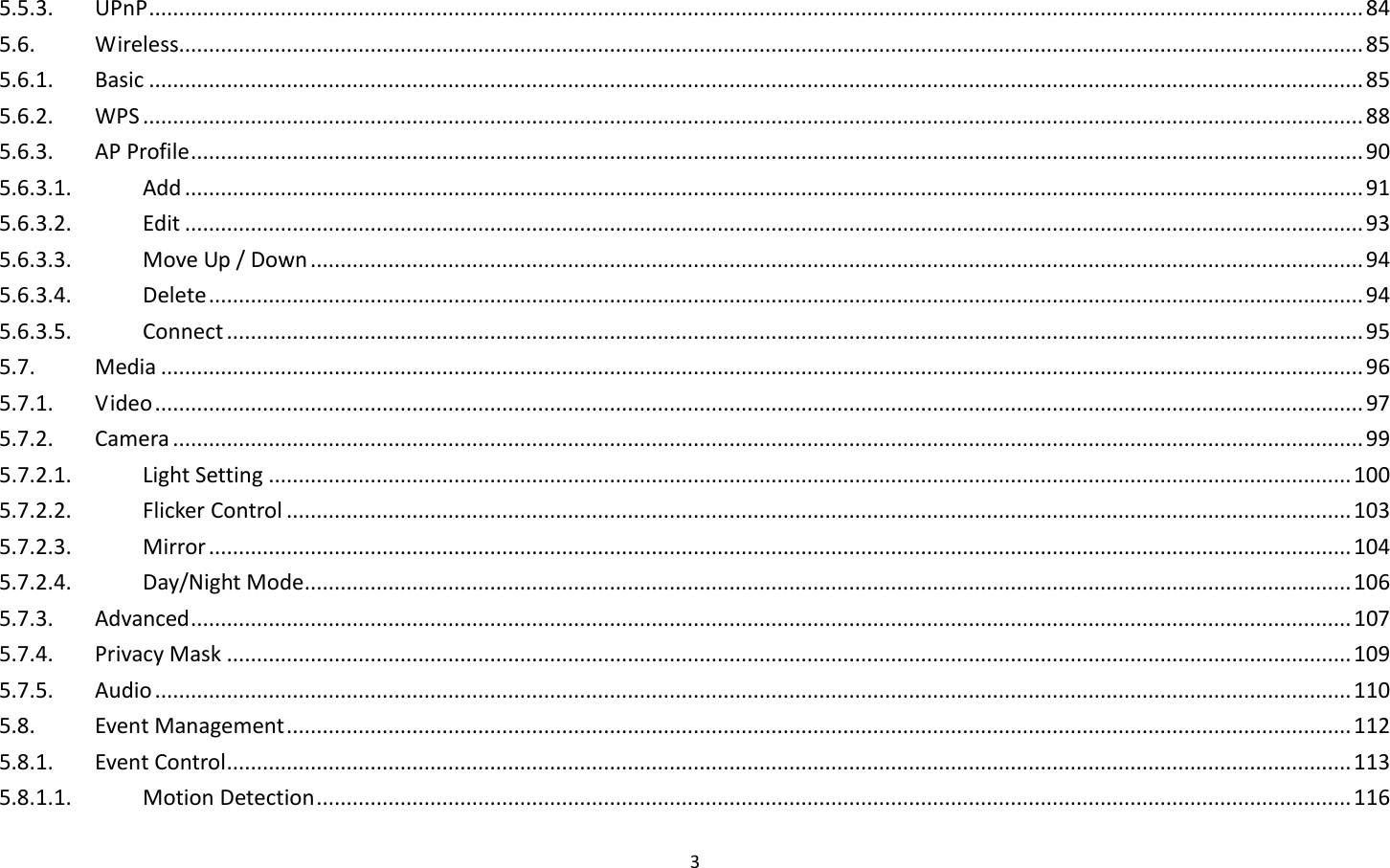 3  5.5.3.  UPnP ........................................................................................................................................................................................................... 84 5.6.  Wireless...................................................................................................................................................................................................... 85 5.6.1.  Basic ........................................................................................................................................................................................................... 85 5.6.2.  WPS ............................................................................................................................................................................................................ 88 5.6.3.  AP Profile .................................................................................................................................................................................................... 90 5.6.3.1.  Add ..................................................................................................................................................................................................... 91 5.6.3.2.  Edit ..................................................................................................................................................................................................... 93 5.6.3.3.  Move Up / Down ................................................................................................................................................................................ 94 5.6.3.4.  Delete ................................................................................................................................................................................................. 94 5.6.3.5.  Connect .............................................................................................................................................................................................. 95 5.7.  Media ......................................................................................................................................................................................................... 96 5.7.1.  Video .......................................................................................................................................................................................................... 97 5.7.2.  Camera ....................................................................................................................................................................................................... 99 5.7.2.1.  Light Setting ..................................................................................................................................................................................... 100 5.7.2.2.  Flicker Control .................................................................................................................................................................................. 103 5.7.2.3.  Mirror ............................................................................................................................................................................................... 104 5.7.2.4.  Day/Night Mode ............................................................................................................................................................................... 106 5.7.3.  Advanced .................................................................................................................................................................................................. 107 5.7.4.  Privacy Mask ............................................................................................................................................................................................ 109 5.7.5.  Audio ........................................................................................................................................................................................................ 110 5.8.  Event Management .................................................................................................................................................................................. 112 5.8.1.  Event Control ............................................................................................................................................................................................ 113 5.8.1.1.  Motion Detection ............................................................................................................................................................................. 116 
