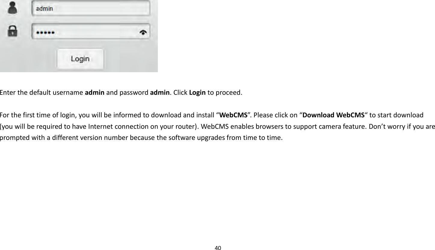 40     Enter the default username admin and password admin. Click Login to proceed.  For the first time of login, you will be informed to download and install “WebCMS”. Please click on “Download WebCMS“ to start download (you will be required to have Internet connection on your router). WebCMS enables browsers to support camera feature. Don’t worry if you are prompted with a different version number because the software upgrades from time to time.    