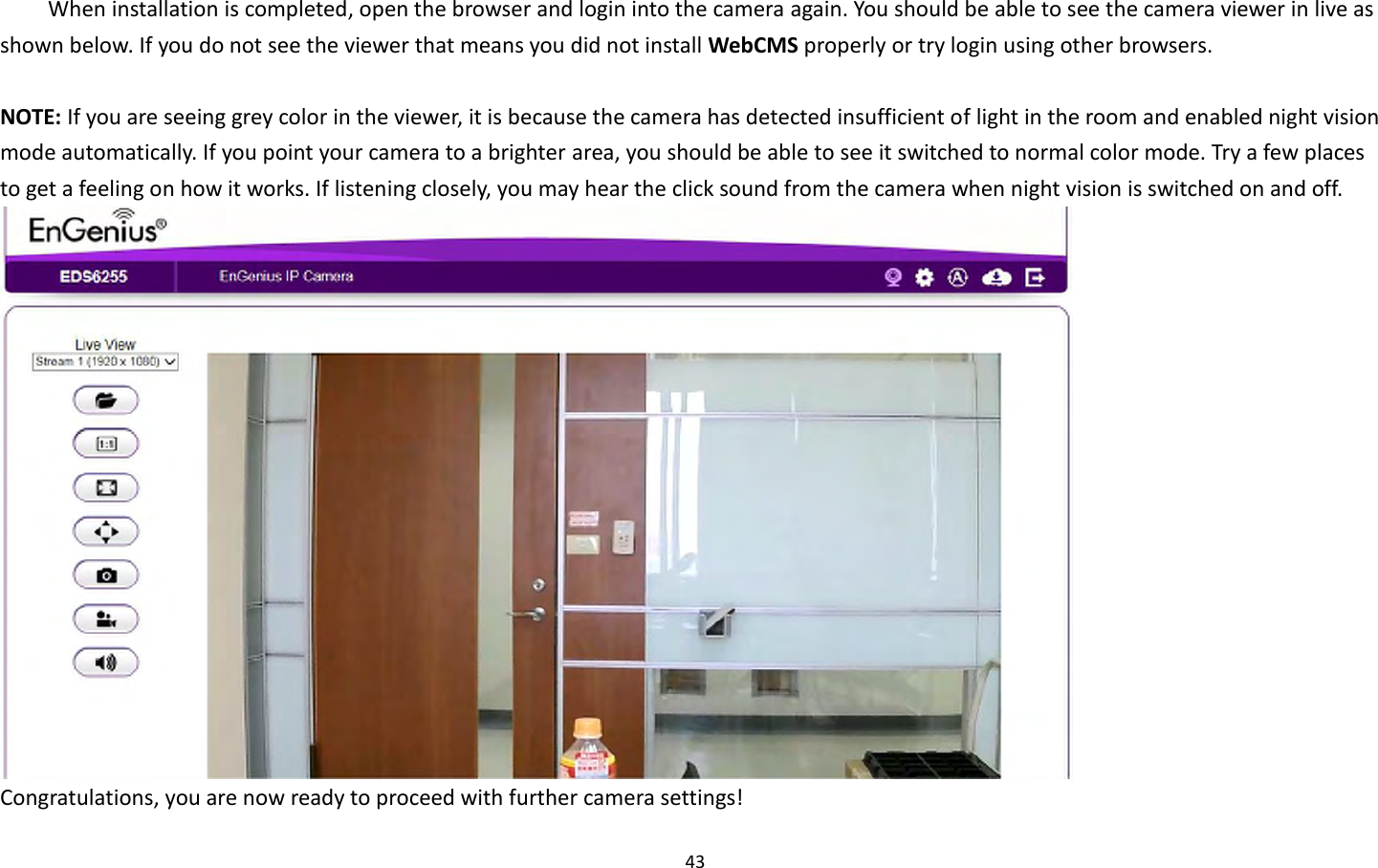 43  When installation is completed, open the browser and login into the camera again. You should be able to see the camera viewer in live as shown below. If you do not see the viewer that means you did not install WebCMS properly or try login using other browsers.  NOTE: If you are seeing grey color in the viewer, it is because the camera has detected insufficient of light in the room and enabled night vision mode automatically. If you point your camera to a brighter area, you should be able to see it switched to normal color mode. Try a few places to get a feeling on how it works. If listening closely, you may hear the click sound from the camera when night vision is switched on and off.  Congratulations, you are now ready to proceed with further camera settings! 