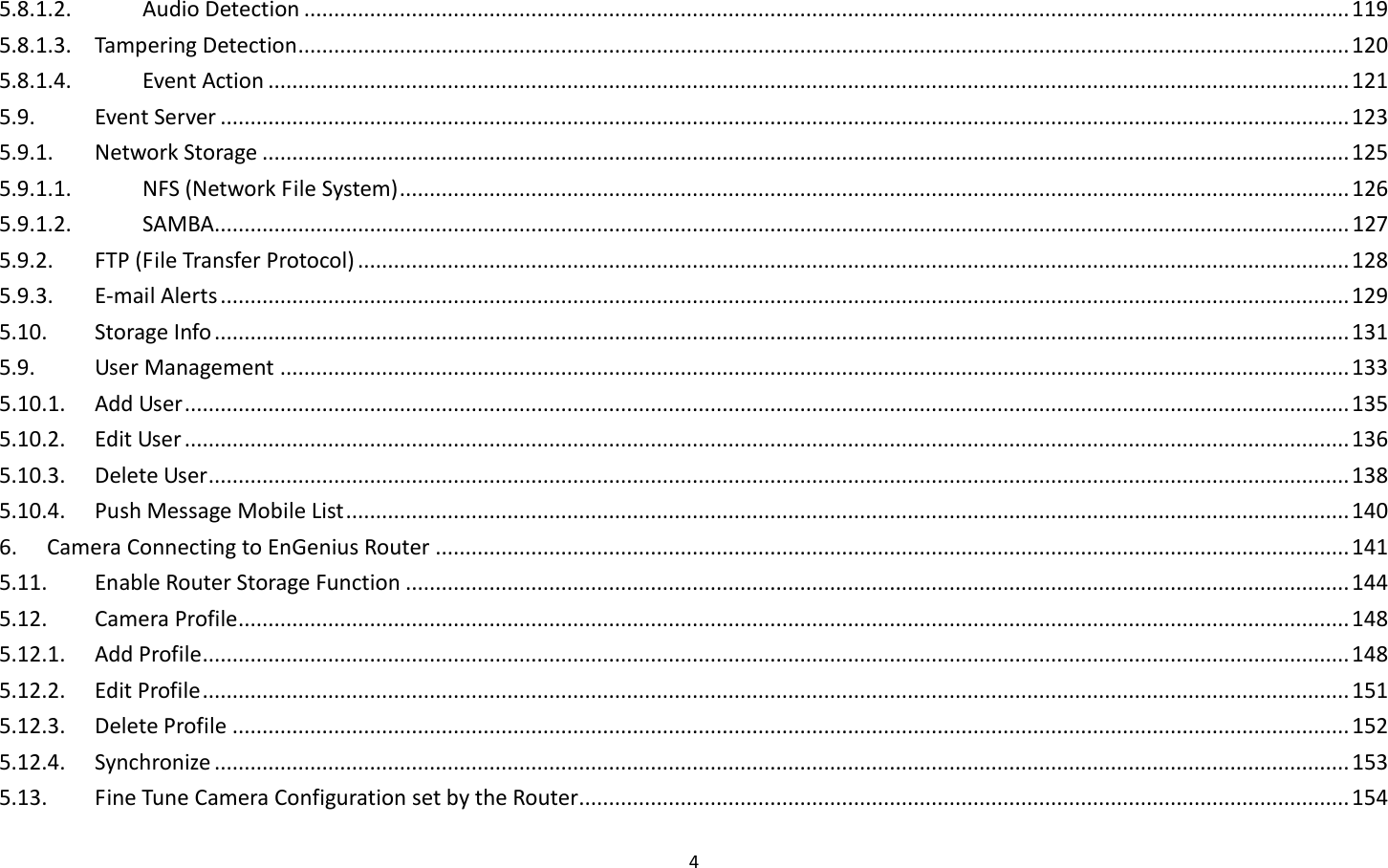 4  5.8.1.2.  Audio Detection ............................................................................................................................................................................... 119 5.8.1.3.  Tampering Detection ................................................................................................................................................................................ 120 5.8.1.4.  Event Action ..................................................................................................................................................................................... 121 5.9.  Event Server ............................................................................................................................................................................................. 123 5.9.1.  Network Storage ...................................................................................................................................................................................... 125 5.9.1.1.  NFS (Network File System) ............................................................................................................................................................... 126 5.9.1.2.  SAMBA.............................................................................................................................................................................................. 127 5.9.2.  FTP (File Transfer Protocol) ...................................................................................................................................................................... 128 5.9.3.  E-mail Alerts ............................................................................................................................................................................................. 129 5.10.  Storage Info .............................................................................................................................................................................................. 131 5.9.  User Management ................................................................................................................................................................................... 133 5.10.1.  Add User ................................................................................................................................................................................................... 135 5.10.2.  Edit User ................................................................................................................................................................................................... 136 5.10.3.  Delete User ............................................................................................................................................................................................... 138 5.10.4.  Push Message Mobile List ........................................................................................................................................................................ 140 6.  Camera Connecting to EnGenius Router ......................................................................................................................................................... 141 5.11.  Enable Router Storage Function .............................................................................................................................................................. 144 5.12.  Camera Profile .......................................................................................................................................................................................... 148 5.12.1.  Add Profile ................................................................................................................................................................................................ 148 5.12.2.  Edit Profile ................................................................................................................................................................................................ 151 5.12.3.  Delete Profile ........................................................................................................................................................................................... 152 5.12.4.  Synchronize .............................................................................................................................................................................................. 153 5.13.  Fine Tune Camera Configuration set by the Router................................................................................................................................. 154 