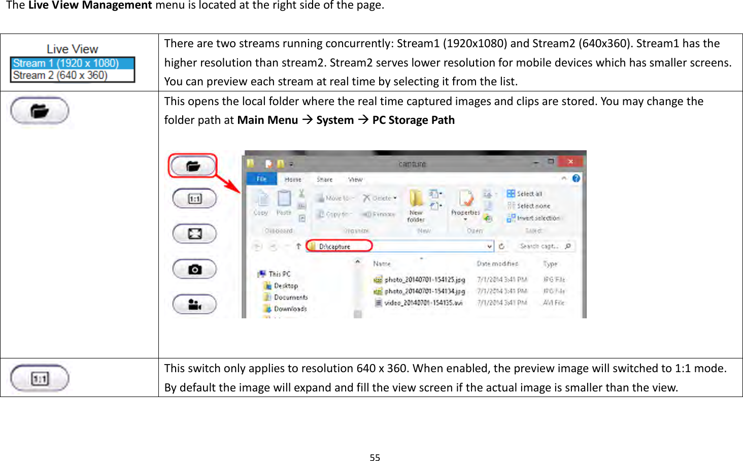 55  The Live View Management menu is located at the right side of the page.     There are two streams running concurrently: Stream1 (1920x1080) and Stream2 (640x360). Stream1 has the higher resolution than stream2. Stream2 serves lower resolution for mobile devices which has smaller screens. You can preview each stream at real time by selecting it from the list.    This opens the local folder where the real time captured images and clips are stored. You may change the folder path at Main Menu  System  PC Storage Path        This switch only applies to resolution 640 x 360. When enabled, the preview image will switched to 1:1 mode. By default the image will expand and fill the view screen if the actual image is smaller than the view. 