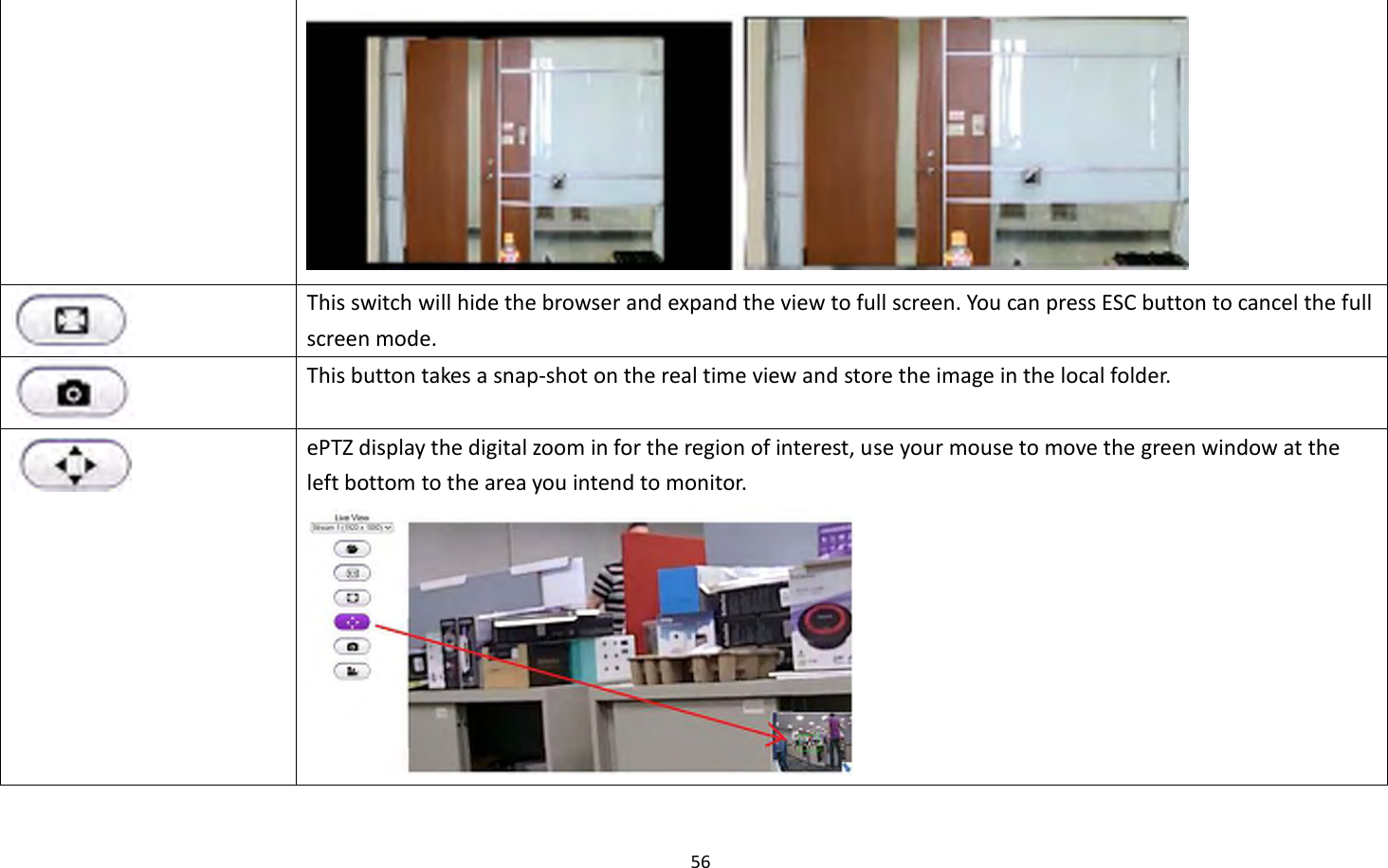 56    This switch will hide the browser and expand the view to full screen. You can press ESC button to cancel the full screen mode.  This button takes a snap-shot on the real time view and store the image in the local folder.  ePTZ display the digital zoom in for the region of interest, use your mouse to move the green window at the left bottom to the area you intend to monitor.  